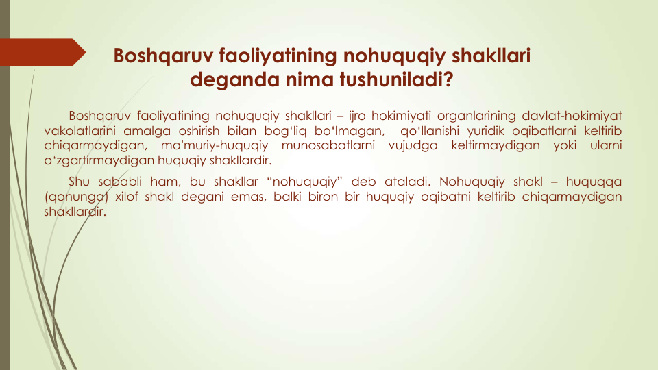 Boshqaruv faoliyatining nohuquqiy shakllari
deganda nima tushuniladi?
Boshqaruv faoliyatining nohuquqiy shakllari – ijro hokimiyati organlarining davlat-hokimiyat
vakolatlarini amalga oshirish bilan bog‘liq bo‘lmagan,
qo‘llanishi yuridik oqibatlarni keltirib
chiqarmaydigan,
maʼmuriy-huquqiy
munosabatlarni
vujudga
keltirmaydigan
yoki
ularni
o‘zgartirmaydigan huquqiy shakllardir.
Shu sababli ham, bu shakllar “nohuquqiy” deb ataladi. Nohuquqiy shakl – huquqqa
(qonunga) xilof shakl degani emas, balki biron bir huquqiy oqibatni keltirib chiqarmaydigan
shakllardir.
