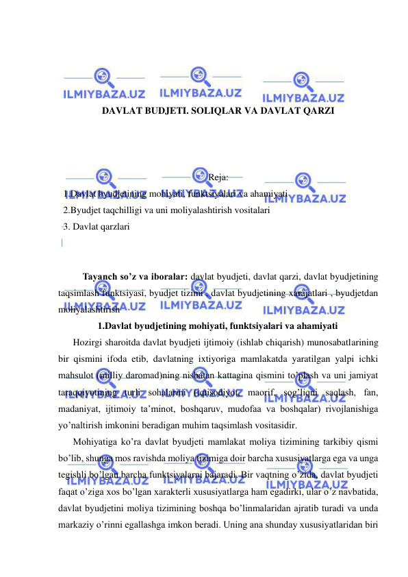  
 
 
 
 
 
DAVLAT BUDJETI. SOLIQLAR VA DAVLAT QARZI 
 
 
 
Reja: 
1.Davlat byudjetining mohiyati, funktsiyalari va ahamiyati 
2.Byudjet taqchilligi va uni moliyalashtirish vositalari 
3. Davlat qarzlari 
 
 
Tayanch so’z va iboralar: davlat byudjeti, davlat qarzi, davlat byudjetining 
taqsimlash funktsiyasi, byudjet tizimi , davlat byudjetining xarajatlari , byudjetdan 
moliyalashtirish   
1.Davlat byudjetining mohiyati, funktsiyalari va ahamiyati 
Hozirgi sharoitda davlat byudjeti ijtimoiy (ishlab chiqarish) munosabatlarining 
bir qismini ifoda etib, davlatning ixtiyoriga mamlakatda yaratilgan yalpi ichki 
mahsulot (milliy daromad)ning nisbatan kattagina qismini to’plash va uni jamiyat 
taraqqiyotining turli sohalarini (iqtisodiyot, maorif, sog’liqni saqlash, fan, 
madaniyat, ijtimoiy ta’minot, boshqaruv, mudofaa va boshqalar) rivojlanishiga 
yo’naltirish imkonini beradigan muhim taqsimlash vositasidir. 
Mohiyatiga ko’ra davlat byudjeti mamlakat moliya tizimining tarkibiy qismi 
bo’lib, shunga mos ravishda moliya tizimiga doir barcha xususiyatlarga ega va unga 
tegishli bo’lgan barcha funktsiyalarni bajaradi. Bir vaqtning o’zida, davlat byudjeti 
faqat o’ziga xos bo’lgan xarakterli xususiyatlarga ham egadirki, ular o’z navbatida, 
davlat byudjetini moliya tizimining boshqa bo’linmalaridan ajratib turadi va unda 
markaziy o’rinni egallashga imkon beradi. Uning ana shunday xususiyatlaridan biri 
