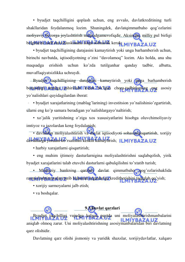  
 
• byudjet taqchilligini qoplash uchun, eng avvalo, davlatkreditining turli 
shakllaridan foydalanmoq lozim. Shuningdek, davlatqimmatbaho qog’ozlarini 
moliyaviy bozorga joylashtirish maqsadgamuvofiqdir. Aksincha, milliy pul birligi 
belgilarini zarb etuvchiuskunani ishga solmaslik kerak; 
• byudjet taqchilligining darajasini kamaytirish yoki unga barhamberish uchun, 
birinchi navbatda, iqtisodiyotning o’zini “davolamoq” lozim. Aks holda, ana shu 
maqsadga 
erishish 
uchun 
ko’zda 
tutilganhar 
qanday 
tadbir, 
albatta, 
muvaffaqiyatsizlikka uchraydi. 
Byudjet taqchilligining darajasini kamaytirish yoki unga barhamberish 
borasidagi amalga oshirilishi lozim bo’lgan chora-tadbirlarning eng asosiy 
yo’nalishlari quyidagilardan iborat: 
• byudjet xarajatlarining (mablag’larining) investitsion yo’nalishinio’zgartirish, 
ularni eng ko’p samara beradigan yo’nalishlargayo’naltirish; 
• xo’jalik yuritishning o’ziga xos xususiyatlarini hisobga oluvchimoliyaviy 
imtiyoz va jazolardan keng foydalanish; 
• davlatdan moliyalashtirish va davlat iqtisodiyoti sohasiniqisqartirish, xorijiy 
davlatlarga yordam ko’rsatishni keskin kamaytirish; 
• harbiy xarajatlarni qisqartirish; 
• eng muhim ijtimoiy dasturlarnigina moliyalashtirishni saqlabqolish, yirik 
byudjet xarajatlarini talab etuvchi dasturlarni qabulqilishni to’xtatib turish; 
• Markaziy bankning qarzlari davlat qimmatbaho qog’ozlarishaklida 
rasmiylashtirmasdan turib hukumat organlariga kreditberishini taqiqlab qo’yish; 
• xorijiy sarmoyalarni jalb etish; 
• va boshqalar. 
 
9.3.Davlat qarzlari 
Byudjet taqchilligi vujudga kelgan paytda uni moliyalashtirishmanbalarini 
aniqlab olmoq zarur. Uni moliyalashtirishning asosiymanbalaridan biri davlatning 
qarz olishidir. 
Davlatning qarz olishi jismoniy va yuridik shaxslar, xorijiydavlatlar, xalqaro 
