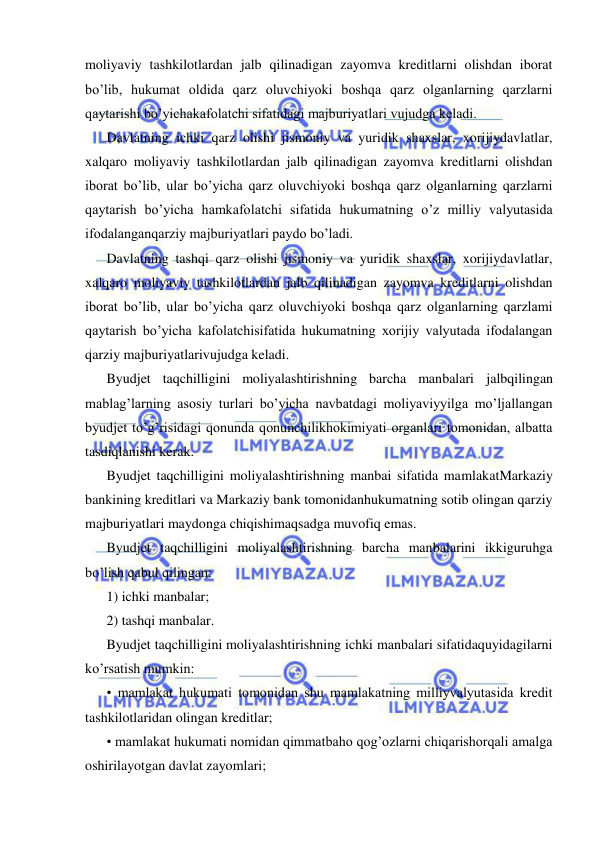  
 
moliyaviy tashkilotlardan jalb qilinadigan zayomva kreditlarni olishdan iborat 
bo’lib, hukumat oldida qarz oluvchiyoki boshqa qarz olganlarning qarzlarni 
qaytarishi bo’yichakafolatchi sifatidagi majburiyatlari vujudga keladi. 
Davlatning ichki qarz olishi jismoniy va yuridik shaxslar, xorijiydavlatlar, 
xalqaro moliyaviy tashkilotlardan jalb qilinadigan zayomva kreditlarni olishdan 
iborat bo’lib, ular bo’yicha qarz oluvchiyoki boshqa qarz olganlarning qarzlarni 
qaytarish bo’yicha hamkafolatchi sifatida hukumatning o’z milliy valyutasida 
ifodalanganqarziy majburiyatlari paydo bo’ladi. 
Davlatning tashqi qarz olishi jismoniy va yuridik shaxslar, xorijiydavlatlar, 
xalqaro moliyaviy tashkilotlardan jalb qilinadigan zayomva kreditlarni olishdan 
iborat bo’lib, ular bo’yicha qarz oluvchiyoki boshqa qarz olganlarning qarzlami 
qaytarish bo’yicha kafolatchisifatida hukumatning xorijiy valyutada ifodalangan 
qarziy majburiyatlarivujudga keladi. 
Byudjet taqchilligini moliyalashtirishning barcha manbalari jalbqilingan 
mablag’larning asosiy turlari bo’yicha navbatdagi moliyaviyyilga mo’ljallangan 
byudjet to’g’risidagi qonunda qonunchilikhokimiyati organlari tomonidan, albatta 
tasdiqlanishi kerak. 
Byudjet taqchilligini moliyalashtirishning manbai sifatida mamlakatMarkaziy 
bankining kreditlari va Markaziy bank tomonidanhukumatning sotib olingan qarziy 
majburiyatlari maydonga chiqishimaqsadga muvofiq emas. 
Byudjet taqchilligini moliyalashtirishning barcha manbalarini ikkiguruhga 
bo’lish qabul qilingan: 
1) ichki manbalar; 
2) tashqi manbalar. 
Byudjet taqchilligini moliyalashtirishning ichki manbalari sifatidaquyidagilarni 
ko’rsatish mumkin: 
• mamlakat hukumati tomonidan shu mamlakatning milliyvalyutasida kredit 
tashkilotlaridan olingan kreditlar; 
• mamlakat hukumati nomidan qimmatbaho qog’ozlarni chiqarishorqali amalga 
oshirilayotgan davlat zayomlari; 
