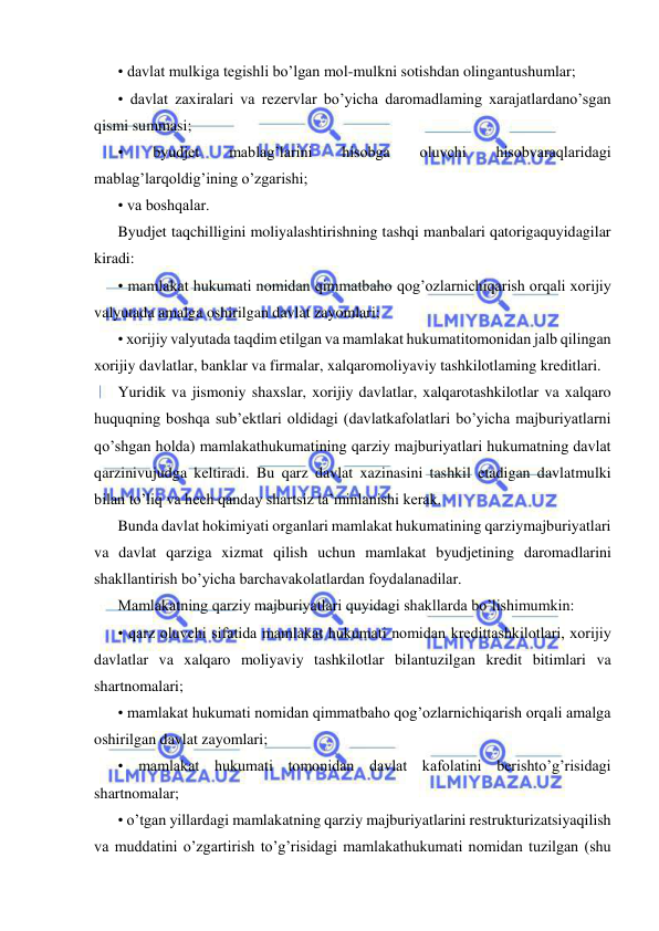  
 
• davlat mulkiga tegishli bo’lgan mol-mulkni sotishdan olingantushumlar; 
• davlat zaxiralari va rezervlar bo’yicha daromadlaming xarajatlardano’sgan 
qismi summasi; 
• 
byudjet 
mablag’larini 
hisobga 
oluvchi 
hisobvaraqlaridagi 
mablag’larqoldig’ining o’zgarishi; 
• va boshqalar. 
Byudjet taqchilligini moliyalashtirishning tashqi manbalari qatorigaquyidagilar 
kiradi: 
• mamlakat hukumati nomidan qimmatbaho qog’ozlarnichiqarish orqali xorijiy 
valyutada amalga oshirilgan davlat zayomlari; 
• xorijiy valyutada taqdim etilgan va mamlakat hukumatitomonidan jalb qilingan 
xorijiy davlatlar, banklar va firmalar, xalqaromoliyaviy tashkilotlaming kreditlari. 
Yuridik va jismoniy shaxslar, xorijiy davlatlar, xalqarotashkilotlar va xalqaro 
huquqning boshqa sub’ektlari oldidagi (davlatkafolatlari bo’yicha majburiyatlarni 
qo’shgan holda) mamlakathukumatining qarziy majburiyatlari hukumatning davlat 
qarzinivujudga keltiradi. Bu qarz davlat xazinasini tashkil etadigan davlatmulki 
bilan to’liq va hech qanday shartsiz ta’minlanishi kerak. 
Bunda davlat hokimiyati organlari mamlakat hukumatining qarziymajburiyatlari 
va davlat qarziga xizmat qilish uchun mamlakat byudjetining daromadlarini 
shakllantirish bo’yicha barchavakolatlardan foydalanadilar. 
Mamlakatning qarziy majburiyatlari quyidagi shakllarda bo’lishimumkin: 
• qarz oluvchi sifatida mamlakat hukumati nomidan kredittashkilotlari, xorijiy 
davlatlar va xalqaro moliyaviy tashkilotlar bilantuzilgan kredit bitimlari va 
shartnomalari; 
• mamlakat hukumati nomidan qimmatbaho qog’ozlarnichiqarish orqali amalga 
oshirilgan davlat zayomlari; 
• mamlakat hukumati tomonidan davlat kafolatini berishto’g’risidagi 
shartnomalar; 
• o’tgan yillardagi mamlakatning qarziy majburiyatlarini restrukturizatsiyaqilish 
va muddatini o’zgartirish to’g’risidagi mamlakathukumati nomidan tuzilgan (shu 
