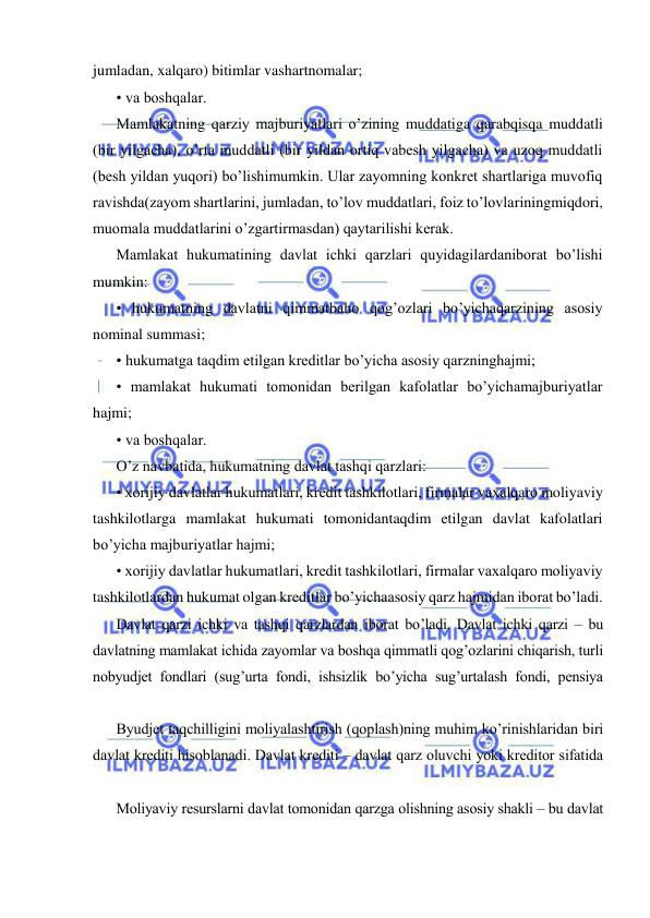  
 
jumladan, xalqaro) bitimlar vashartnomalar; 
• va boshqalar. 
Mamlakatning qarziy majburiyatlari o’zining muddatiga qarabqisqa muddatli 
(bir yilgacha), o’rta muddatli (bir yildan ortiq vabesh yilgacha) va uzoq muddatli 
(besh yildan yuqori) bo’lishimumkin. Ular zayomning konkret shartlariga muvofiq 
ravishda(zayom shartlarini, jumladan, to’lov muddatlari, foiz to’lovlariningmiqdori, 
muomala muddatlarini o’zgartirmasdan) qaytarilishi kerak. 
Mamlakat hukumatining davlat ichki qarzlari quyidagilardaniborat bo’lishi 
mumkin: 
• hukumatning davlatni qimmatbaho qog’ozlari bo’yichaqarzining asosiy 
nominal summasi; 
• hukumatga taqdim etilgan kreditlar bo’yicha asosiy qarzninghajmi; 
• mamlakat hukumati tomonidan berilgan kafolatlar bo’yichamajburiyatlar 
hajmi; 
• va boshqalar. 
O’z navbatida, hukumatning davlat tashqi qarzlari: 
• xorijiy davlatlar hukumatlari, kredit tashkilotlari, firmalar vaxalqaro moliyaviy 
tashkilotlarga mamlakat hukumati tomonidantaqdim etilgan davlat kafolatlari 
bo’yicha majburiyatlar hajmi; 
• xorijiy davlatlar hukumatlari, kredit tashkilotlari, firmalar vaxalqaro moliyaviy 
tashkilotlardan hukumat olgan kreditlar bo’yichaasosiy qarz hajmidan iborat bo’ladi. 
Davlat qarzi ichki va tashqi qarzlardan iborat bo’ladi. Davlat ichki qarzi – bu 
davlatning mamlakat ichida zayomlar va boshqa qimmatli qog’ozlarini chiqarish, turli 
nobyudjet fondlari (sug’urta fondi, ishsizlik bo’yicha sug’urtalash fondi, pensiya 
Byudjet taqchilligini moliyalashtirish (qoplash)ning muhim ko’rinishlaridan biri 
davlat krediti hisoblanadi. Davlat krediti – davlat qarz oluvchi yoki kreditor sifatida 
Moliyaviy resurslarni davlat tomonidan qarzga olishning asosiy shakli – bu davlat 
