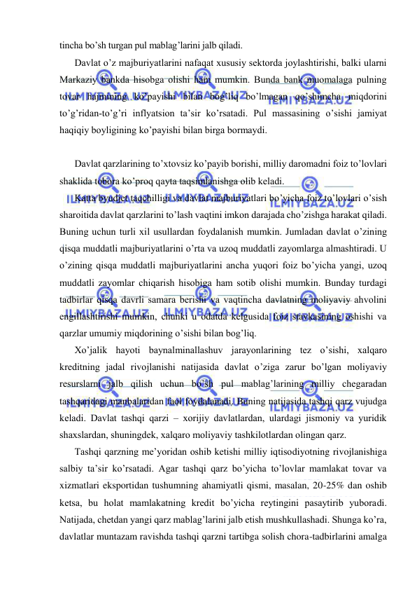  
 
tincha bo’sh turgan pul mablag’larini jalb qiladi. 
Davlat o’z majburiyatlarini nafaqat xususiy sektorda joylashtirishi, balki ularni 
Markaziy bankda hisobga olishi ham mumkin. Bunda bank muomalaga pulning 
tovar hajmining ko’payishi bilan bog’liq bo’lmagan qo’shimcha miqdorini 
to’g’ridan-to’g’ri inflyatsion ta’sir ko’rsatadi. Pul massasining o’sishi jamiyat 
haqiqiy boyligining ko’payishi bilan birga bormaydi. 
Davlat qarzlarining to’xtovsiz ko’payib borishi, milliy daromadni foiz to’lovlari 
shaklida tobora ko’proq qayta taqsimlanishga olib keladi. 
Katta byudjet taqchilligi va davlat majburiyatlari bo’yicha foiz to’lovlari o’sish 
sharoitida davlat qarzlarini to’lash vaqtini imkon darajada cho’zishga harakat qiladi. 
Buning uchun turli xil usullardan foydalanish mumkin. Jumladan davlat o’zining 
qisqa muddatli majburiyatlarini o’rta va uzoq muddatli zayomlarga almashtiradi. U 
o’zining qisqa muddatli majburiyatlarini ancha yuqori foiz bo’yicha yangi, uzoq 
muddatli zayomlar chiqarish hisobiga ham sotib olishi mumkin. Bunday turdagi 
tadbirlar qisqa davrli samara berishi va vaqtincha davlatning moliyaviy ahvolini 
engillashtirishi mumkin, chunki u odatda kelgusida foiz stavkasining oshishi va 
qarzlar umumiy miqdorining o’sishi bilan bog’liq. 
Xo’jalik hayoti baynalminallashuv jarayonlarining tez o’sishi, xalqaro 
kreditning jadal rivojlanishi natijasida davlat o’ziga zarur bo’lgan moliyaviy 
resurslarni jalb qilish uchun bo’sh pul mablag’larining milliy chegaradan 
tashqaridagi manbalaridan faol foydalanadi. Buning natijasida tashqi qarz vujudga 
keladi. Davlat tashqi qarzi – xorijiy davlatlardan, ulardagi jismoniy va yuridik 
shaxslardan, shuningdek, xalqaro moliyaviy tashkilotlardan olingan qarz.   
Tashqi qarzning me’yoridan oshib ketishi milliy iqtisodiyotning rivojlanishiga 
salbiy ta’sir ko’rsatadi. Agar tashqi qarz bo’yicha to’lovlar mamlakat tovar va 
xizmatlari eksportidan tushumning ahamiyatli qismi, masalan, 20-25% dan oshib 
ketsa, bu holat mamlakatning kredit bo’yicha reytingini pasaytirib yuboradi. 
Natijada, chetdan yangi qarz mablag’larini jalb etish mushkullashadi. Shunga ko’ra, 
davlatlar muntazam ravishda tashqi qarzni tartibga solish chora-tadbirlarini amalga 
