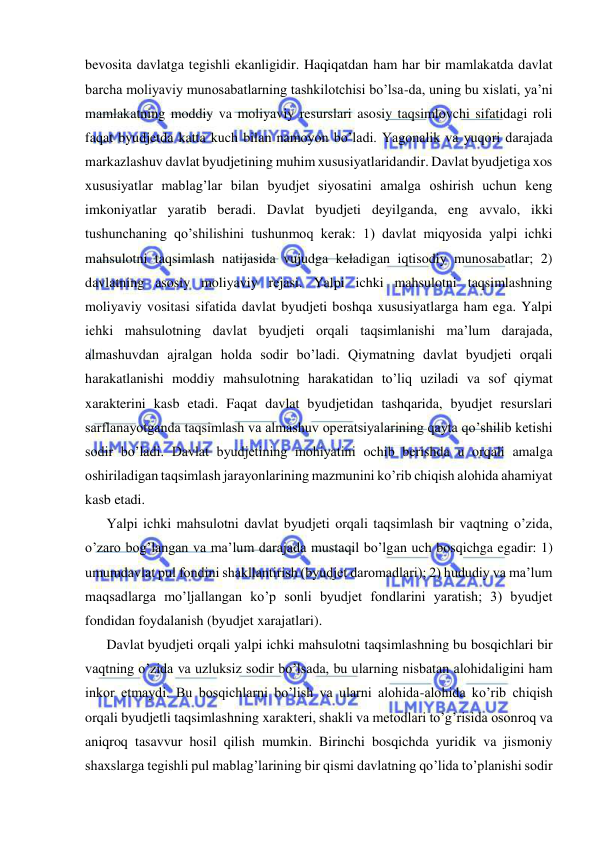  
 
bevosita davlatga tegishli ekanligidir. Haqiqatdan ham har bir mamlakatda davlat 
barcha moliyaviy munosabatlarning tashkilotchisi bo’lsa-da, uning bu xislati, ya’ni 
mamlakatning moddiy va moliyaviy resurslari asosiy taqsimlovchi sifatidagi roli 
faqat byudjetda katta kuch bilan namoyon bo’ladi. Yagonalik va yuqori darajada 
markazlashuv davlat byudjetining muhim xususiyatlaridandir. Davlat byudjetiga xos 
xususiyatlar mablag’lar bilan byudjet siyosatini amalga oshirish uchun keng 
imkoniyatlar yaratib beradi. Davlat byudjeti deyilganda, eng avvalo, ikki 
tushunchaning qo’shilishini tushunmoq kerak: 1) davlat miqyosida yalpi ichki 
mahsulotni taqsimlash natijasida vujudga keladigan iqtisodiy munosabatlar; 2) 
davlatning asosiy moliyaviy rejasi. Yalpi ichki mahsulotni taqsimlashning 
moliyaviy vositasi sifatida davlat byudjeti boshqa xususiyatlarga ham ega. Yalpi 
ichki mahsulotning davlat byudjeti orqali taqsimlanishi ma’lum darajada, 
almashuvdan ajralgan holda sodir bo’ladi. Qiymatning davlat byudjeti orqali 
harakatlanishi moddiy mahsulotning harakatidan to’liq uziladi va sof qiymat 
xarakterini kasb etadi. Faqat davlat byudjetidan tashqarida, byudjet resurslari 
sarflanayotganda taqsimlash va almashuv operatsiyalarining qayta qo’shilib ketishi 
sodir bo’ladi. Davlat byudjetining mohiyatini ochib berishda u orqali amalga 
oshiriladigan taqsimlash jarayonlarining mazmunini ko’rib chiqish alohida ahamiyat 
kasb etadi. 
Yalpi ichki mahsulotni davlat byudjeti orqali taqsimlash bir vaqtning o’zida, 
o’zaro bog’langan va ma’lum darajada mustaqil bo’lgan uch bosqichga egadir: 1) 
umumdavlat pul fondini shakllantirish (byudjet daromadlari); 2) hududiy va ma’lum 
maqsadlarga mo’ljallangan ko’p sonli byudjet fondlarini yaratish; 3) byudjet 
fondidan foydalanish (byudjet xarajatlari). 
Davlat byudjeti orqali yalpi ichki mahsulotni taqsimlashning bu bosqichlari bir 
vaqtning o’zida va uzluksiz sodir bo’lsada, bu ularning nisbatan alohidaligini ham 
inkor etmaydi. Bu bosqichlarni bo’lish va ularni alohida-alohida ko’rib chiqish 
orqali byudjetli taqsimlashning xarakteri, shakli va metodlari to’g’risida osonroq va 
aniqroq tasavvur hosil qilish mumkin. Birinchi bosqichda yuridik va jismoniy 
shaxslarga tegishli pul mablag’larining bir qismi davlatning qo’lida to’planishi sodir 
