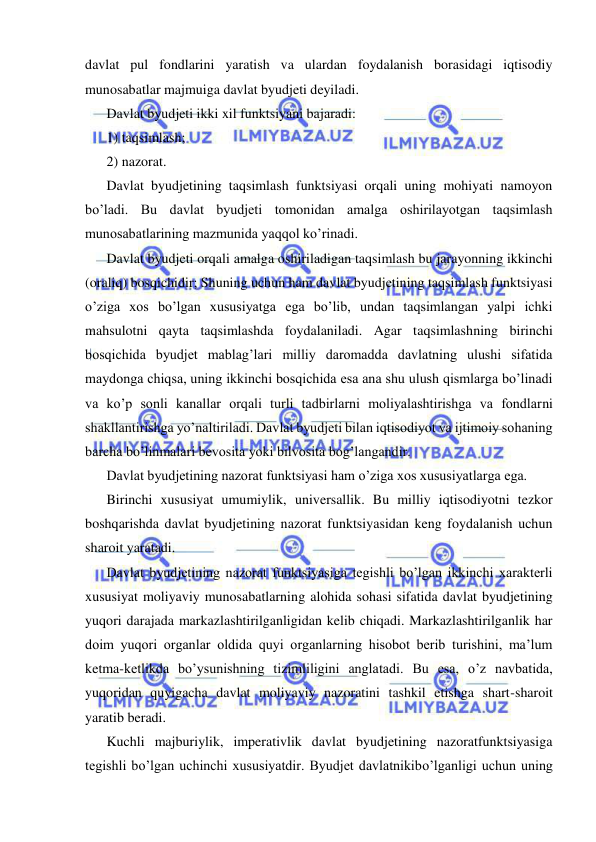  
 
davlat pul fondlarini yaratish va ulardan foydalanish borasidagi iqtisodiy  
munosabatlar majmuiga davlat byudjeti deyiladi. 
Davlat byudjeti ikki xil funktsiyani bajaradi: 
1) taqsimlash; 
2) nazorat. 
Davlat byudjetining taqsimlash funktsiyasi orqali uning mohiyati namoyon 
bo’ladi. Bu davlat byudjeti tomonidan amalga oshirilayotgan taqsimlash 
munosabatlarining mazmunida yaqqol ko’rinadi. 
Davlat byudjeti orqali amalga oshiriladigan taqsimlash bu jarayonning ikkinchi 
(oraliq) bosqichidir; Shuning uchun ham davlat byudjetining taqsimlash funktsiyasi 
o’ziga xos bo’lgan xususiyatga ega bo’lib, undan taqsimlangan yalpi ichki 
mahsulotni qayta taqsimlashda foydalaniladi. Agar taqsimlashning birinchi 
bosqichida byudjet mablag’lari milliy daromadda davlatning ulushi sifatida 
maydonga chiqsa, uning ikkinchi bosqichida esa ana shu ulush qismlarga bo’linadi 
va ko’p sonli kanallar orqali turli tadbirlarni moliyalashtirishga va fondlarni 
shakllantirishga yo’naltiriladi. Davlat byudjeti bilan iqtisodiyot va ijtimoiy sohaning 
barcha bo’linmalari bevosita yoki bilvosita bog’langandir. 
Davlat byudjetining nazorat funktsiyasi ham o’ziga xos xususiyatlarga ega.  
Birinchi xususiyat umumiylik, universallik. Bu milliy iqtisodiyotni tezkor 
boshqarishda davlat byudjetining nazorat funktsiyasidan keng foydalanish uchun 
sharoit yaratadi. 
Davlat byudjetining nazorat funktsiyasiga tegishli bo’lgan ikkinchi xarakterli 
xususiyat moliyaviy munosabatlarning alohida sohasi sifatida davlat byudjetining 
yuqori darajada markazlashtirilganligidan kelib chiqadi. Markazlashtirilganlik har 
doim yuqori organlar oldida quyi organlarning hisobot berib turishini, ma’lum 
ketma-ketlikda bo’ysunishning tizimliligini anglatadi. Bu esa, o’z navbatida, 
yuqoridan quyigacha davlat moliyaviy nazoratini tashkil etishga shart-sharoit 
yaratib beradi. 
Kuchli majburiylik, imperativlik davlat byudjetining nazoratfunktsiyasiga 
tegishli bo’lgan uchinchi xususiyatdir. Byudjet davlatnikibo’lganligi uchun uning 
