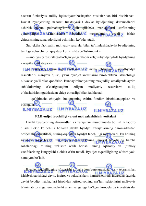  
 
nazorat funktsiyasi milliy iqtisodiyotniboshqarish vositalaridan biri hisoblanadi. 
Davlat byudjetining nazorat funktsiyasi1) davlat byudjetining daromadlarini 
oshirish uchun pulmablag’larini jalb qilish;2) mablag’larni sarflashning 
qonuniyligini 
ta’minlash;3) 
byudjet 
mexanizmi 
orqali 
ishlab 
chiqarishningsamaradorligini oshirishni ko’zda tutadi. 
Sub’ektlar faoliyatini moliyaviy resurslar bilan ta’minlashdadavlat byudjetining 
tartibga soluvchi roli quyidagi ko’rinishda bo’lishimumkin: 
— moliyaviy resurslarga bo’lgan yangi talabni kelgusi byudjetyilida byudjetning 
xarajatlari tarkibiga kiritish; 
— moliyaviy resurslarga bo’lgan qo’shimcha ehtiyojni mavjudbyudjet 
resurslarini manyovr qilish, ya’ni byudjet kreditlarini birob’ektdan ikkinchisiga 
o’tkazish yo’li bilan qondirish. Bundayimkoniyatning mavjudligi amaliyotda ayrim 
sub’ektlarning 
o’zlarigataqdim 
etilgan 
moliyaviy 
resurslarni 
to’liq 
o’zlashtirishninguddasidan chiqa olmasligi bilan izohlanadi; 
— qo’shimcha ehtiyojni hukumatning zahira fondlari hisobidanqoplash va 
boshqalar. 
 
9.2.Byudjet taqchilligi va uni moliyalashtirish vositalari 
Davlat byudjetining daromadlari va xarajatlari muvozanatda bo’lishini taqozo 
qiladi. Lekin ko’pchilik hollarda davlat byudjeti xarajatlarining daromadlardan 
ortiqchaligi kuzatiladi, buning oqibatida byudjet taqchilligi ro’y beradi. Bu holning 
sabablari ko’p bo’lib, ularning ichida davlatning jamiyat hayotining barcha 
sohalaridagi rolining uzluksiz o’sib borishi, uning iqtisodiy va ijtimoiy 
vazifalarining kengayishi alohida o’rin tutadi. Byudjet taqchilligining o’sishi yoki 
namoyon bo’ladi.  
Byudjet taqchilligining o’zgarishi xo’jalik kon’yunkturasidagi joriy tebranishlar, 
ishlab chiqarishdagi davriy inqiroz va yuksalishlarni ham aks ettiradi, inqirozlar davrida 
davlat byudjet mablag’lari hisobidan iqtisodiyotning ma’lum sektorlarini moliyaviy 
ta’minlab turishga, umumdavlat ahamiyatiga ega bo’lgan tarmoqlarda investitsiyalar 
