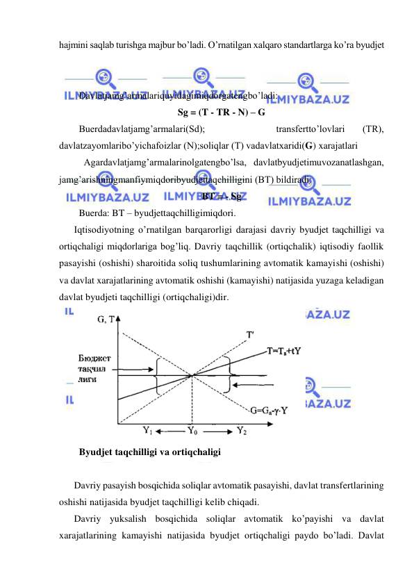  
 
hajmini saqlab turishga majbur bo’ladi. O’rnatilgan xalqaro standartlarga ko’ra byudjet 
 
Davlatjamg’armalariquyidagimiqdorgatengbo’ladi: 
Sg = (T - TR - N) – G 
Buerdadavlatjamg’armalari(Sd); 
 
 
 
transfertto’lovlari 
(TR), 
davlatzayomlaribo’yichafoizlar (N);soliqlar (T) vadavlatxaridi(G) xarajatlari 
 Agardavlatjamg’armalarinolgatengbo’lsa, davlatbyudjetimuvozanatlashgan, 
jamg’arishningmanfiymiqdoribyudjettaqchilligini (BT) bildiradi: 
BT = - Sg 
Buerda: BT – byudjettaqchilligimiqdori. 
Iqtisodiyotning o’rnatilgan barqarorligi darajasi davriy byudjet taqchilligi va 
ortiqchaligi miqdorlariga bog’liq. Davriy taqchillik (ortiqchalik) iqtisodiy faollik 
pasayishi (oshishi) sharoitida soliq tushumlarining avtomatik kamayishi (oshishi) 
va davlat xarajatlarining avtomatik oshishi (kamayishi) natijasida yuzaga keladigan 
davlat byudjeti taqchilligi (ortiqchaligi)dir. 
 
  Byudjet taqchilligi va ortiqchaligi 
 
Davriy pasayish bosqichida soliqlar avtomatik pasayishi, davlat transfertlarining 
oshishi natijasida byudjet taqchilligi kelib chiqadi. 
Davriy yuksalish bosqichida soliqlar avtomatik ko’payishi va davlat 
xarajatlarining kamayishi natijasida byudjet ortiqchaligi paydo bo’ladi. Davlat 
