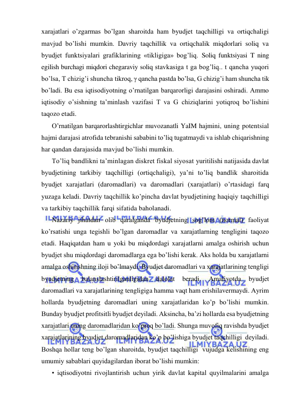  
 
xarajatlari o’zgarmas bo’lgan sharoitda ham byudjet taqchilligi va ortiqchaligi 
mavjud bo’lishi mumkin. Davriy taqchillik va ortiqchalik miqdorlari soliq va 
byudjet funktsiyalari grafiklarining «tikligiga» bog’liq. Soliq funktsiyasi T ning 
egilish burchagi miqdori chegaraviy soliq stavkasiga t ga bog’liq.. t qancha yuqori 
bo’lsa, T chizig’i shuncha tikroq, γ qancha pastda bo’lsa, G chizig’i ham shuncha tik 
bo’ladi. Bu esa iqtisodiyotning o’rnatilgan barqarorligi darajasini oshiradi. Ammo 
iqtisodiy o’sishning ta’minlash vazifasi T va G chiziqlarini yotiqroq bo’lishini 
taqozo etadi. 
O’rnatilgan barqarorlashtirgichlar muvozanatli YaIM hajmini, uning potentsial 
hajmi darajasi atrofida tebranishi sababini to’liq tugatmaydi va ishlab chiqarishning 
har qandan darajasida mavjud bo’lishi mumkin. 
To’liq bandlikni ta’minlagan diskret fiskal siyosat yuritilishi natijasida davlat 
byudjetining tarkibiy taqchilligi (ortiqchaligi), ya’ni to’liq bandlik sharoitida 
byudjet xarajatlari (daromadlari) va daromadlari (xarajatlari) o’rtasidagi farq 
yuzaga keladi. Davriy taqchillik ko’pincha davlat byudjetining haqiqiy taqchilligi 
va tarkibiy taqchillik farqi sifatida baholanadi. 
Nazariy jihatdan olib qaralganda byudjetning sog’lom (normal) faoliyat 
ko’rsatishi unga tegishli bo’lgan daromadlar va xarajatlarning tengligini taqozo 
etadi. Haqiqatdan ham u yoki bu miqdordagi xarajatlarni amalga oshirish uchun 
byudjet shu miqdordagi daromadlarga ega bo’lishi kerak. Aks holda bu xarajatlarni 
amalga oshirishning iloji bo’lmaydi. Byudjet daromadlari va xarajatlarining tengligi 
byudjetning 
balanslashtirilganligidan 
dalolat 
beradi. 
Amaliyotda 
byudjet 
daromadlari va xarajatlarining tengligiga hamma vaqt ham erishilavermaydi. Ayrim 
hollarda byudjetning daromadlari uning xarajatlaridan ko’p bo’lishi mumkin. 
Bunday byudjet profitsitli byudjet deyiladi. Aksincha, ba’zi hollarda esa byudjetning 
xarajatlari uning daromadlaridan ko’proq bo’ladi. Shunga muvofiq ravishda byudjet 
xarajatlarining byudjet daromadlaridan ko’p bo’lishiga byudjet taqchilligi  deyiladi. 
Boshqa hollar teng bo’lgan sharoitda, byudjet taqchilligi  vujudga kelishining eng 
umumiy sabablari quyidagilardan iborat bo’lishi mumkin: 
• iqtisodiyotni rivojlantirish uchun yirik davlat kapital quyilmalarini amalga 
