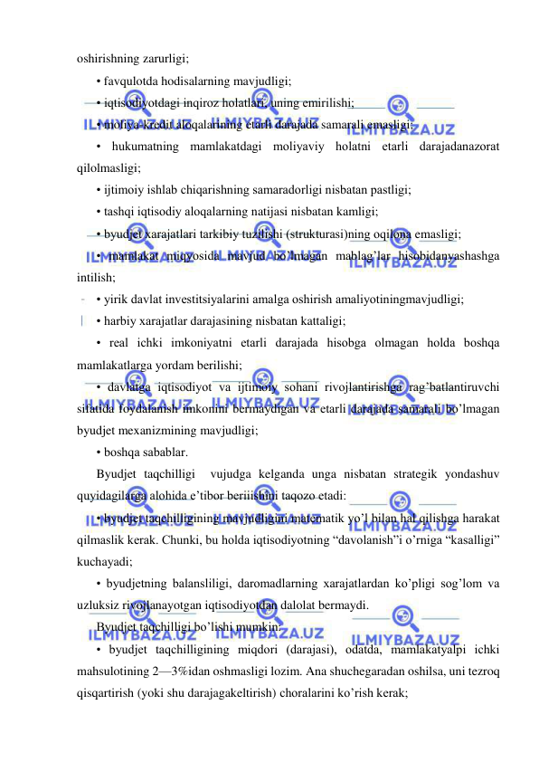  
 
oshirishning zarurligi;  
• favqulotda hodisalarning mavjudligi; 
• iqtisodiyotdagi inqiroz holatlari, uning emirilishi; 
• moliya-kredit aloqalarining etarli darajada samarali emasligi; 
• hukumatning mamlakatdagi moliyaviy holatni etarli darajadanazorat 
qilolmasligi; 
• ijtimoiy ishlab chiqarishning samaradorligi nisbatan pastligi; 
• tashqi iqtisodiy aloqalarning natijasi nisbatan kamligi; 
• byudjet xarajatlari tarkibiy tuzilishi (strukturasi)ning oqilona emasligi; 
• mamlakat miqyosida mavjud bo’lmagan mablag’lar hisobidanyashashga 
intilish; 
• yirik davlat investitsiyalarini amalga oshirish amaliyotiningmavjudligi; 
• harbiy xarajatlar darajasining nisbatan kattaligi; 
• real ichki imkoniyatni etarli darajada hisobga olmagan holda boshqa 
mamlakatlarga yordam berilishi;  
• davlatga iqtisodiyot va ijtimoiy sohani rivojlantirishga rag’batlantiruvchi 
sifatida foydalanish imkonini bermaydigan va etarli darajada samarali bo’lmagan 
byudjet mexanizmining mavjudligi; 
• boshqa sabablar. 
Byudjet taqchilligi  vujudga kelganda unga nisbatan strategik yondashuv 
quyidagilarga alohida e’tibor beriiishini taqozo etadi: 
• byudjet taqchilligining mavjudligini matematik yo’l bilan hal qilishga harakat 
qilmaslik kerak. Chunki, bu holda iqtisodiyotning “davolanish”i o’rniga “kasalligi” 
kuchayadi; 
• byudjetning balansliligi, daromadlarning xarajatlardan ko’pligi sog’lom va 
uzluksiz rivojlanayotgan iqtisodiyotdan dalolat bermaydi. 
Byudjet taqchilligi bo’lishi mumkin: 
• byudjet taqchilligining miqdori (darajasi), odatda, mamlakatyalpi ichki 
mahsulotining 2—3%idan oshmasligi lozim. Ana shuchegaradan oshilsa, uni tezroq 
qisqartirish (yoki shu darajagakeltirish) choralarini ko’rish kerak; 
