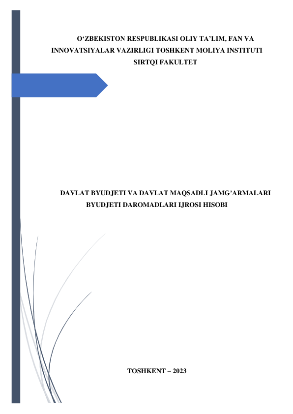  
 
OʻZBEKISTON RESPUBLIKASI OLIY TA’LIM, FAN VA 
INNOVATSIYALAR VAZIRLIGI TOSHKENT MOLIYA INSTITUTI 
SIRTQI FAKULTET 
 
 
 
 
 
 
 
 
 
 
DAVLAT BYUDJETI VA DAVLAT MAQSADLI JAMG’ARMALARI 
BYUDJETI DAROMADLARI IJROSI HISOBI 
 
 
 
 
 
 
 
 
 
 
 
 
 
TOSHKENT – 2023 
 

