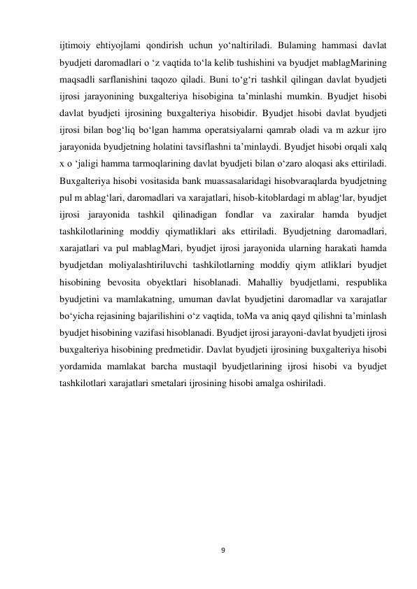 9 
 
ijtimoiy ehtiyojlami qondirish uchun yo‘naltiriladi. Bulaming hammasi davlat 
byudjeti daromadlari o ‘z vaqtida to‘la kelib tushishini va byudjet mablagMarining 
maqsadli sarflanishini taqozo qiladi. Buni to‘g‘ri tashkil qilingan davlat byudjeti 
ijrosi jarayonining buxgalteriya hisobigina ta’minlashi mumkin. Byudjet hisobi 
davlat byudjeti ijrosining buxgalteriya hisobidir. Byudjet hisobi davlat byudjeti 
ijrosi bilan bog‘liq bo‘lgan hamma operatsiyalarni qamrab oladi va m azkur ijro 
jarayonida byudjetning holatini tavsiflashni ta’minlaydi. Byudjet hisobi orqali xalq 
x o ‘jaligi hamma tarmoqlarining davlat byudjeti bilan o‘zaro aloqasi aks ettiriladi. 
Buxgalteriya hisobi vositasida bank muassasalaridagi hisobvaraqlarda byudjetning 
pul m ablag‘lari, daromadlari va xarajatlari, hisob-kitoblardagi m ablag‘lar, byudjet 
ijrosi jarayonida tashkil qilinadigan fondlar va zaxiralar hamda byudjet 
tashkilotlarining moddiy qiymatliklari aks ettiriladi. Byudjetning daromadlari, 
xarajatlari va pul mablagMari, byudjet ijrosi jarayonida ularning harakati hamda 
byudjetdan moliyalashtiriluvchi tashkilotlarning moddiy qiym atliklari byudjet 
hisobining bevosita obyektlari hisoblanadi. Mahalliy byudjetlami, respublika 
byudjetini va mamlakatning, umuman davlat byudjetini daromadlar va xarajatlar 
bo‘yicha rejasining bajarilishini o‘z vaqtida, toMa va aniq qayd qilishni ta’minlash 
byudjet hisobining vazifasi hisoblanadi. Byudjet ijrosi jarayoni-davlat byudjeti ijrosi 
buxgalteriya hisobining predmetidir. Davlat byudjeti ijrosining buxgalteriya hisobi 
yordamida mamlakat barcha mustaqil byudjetlarining ijrosi hisobi va byudjet 
tashkilotlari xarajatlari smetalari ijrosining hisobi amalga oshiriladi. 
 
 
