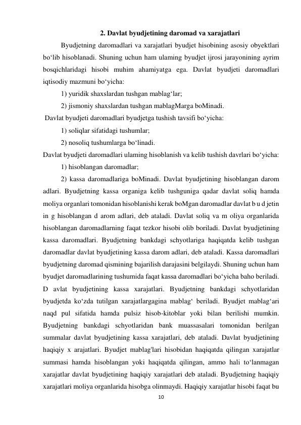 10 
 
2. Davlat byudjetining daromad va xarajatlari 
Byudjetning daromadlari va xarajatlari byudjet hisobining asosiy obyektlari 
bo‘lib hisoblanadi. Shuning uchun ham ulaming byudjet ijrosi jarayonining ayrim 
bosqichlaridagi hisobi muhim ahamiyatga ega. Davlat byudjeti daromadlari 
iqtisodiy mazmuni bo‘yicha:  
1) yuridik shaxslardan tushgan mablag‘lar;  
2) jismoniy shaxslardan tushgan mablagMarga boMinadi. 
 Davlat byudjeti daromadlari byudjetga tushish tavsifi bo‘yicha:  
1) soliqlar sifatidagi tushumlar;  
2) nosoliq tushumlarga bo‘linadi.  
Davlat byudjeti daromadlari ulaming hisoblanish va kelib tushish davrlari bo‘yicha:  
1) hisoblangan daromadlar;  
2) kassa daromadlariga boMinadi. Davlat byudjetining hisoblangan darom 
adlari. Byudjetning kassa organiga kelib tushguniga qadar davlat soliq hamda 
moliya organlari tomonidan hisoblanishi kerak boMgan daromadlar davlat b u d jetin 
in g hisoblangan d arom adlari, deb ataladi. Davlat soliq va m oliya organlarida 
hisoblangan daromadlarning faqat tezkor hisobi olib boriladi. Davlat byudjetining 
kassa daromadlari. Byudjetning bankdagi schyotlariga haqiqatda kelib tushgan 
daromadlar davlat byudjetining kassa darom adlari, deb ataladi. Kassa daromadlari 
byudjetning daromad qismining bajarilish darajasini belgilaydi. Shuning uchun ham 
byudjet daromadlarining tushumida faqat kassa daromadlari bo‘yicha baho beriladi. 
D avlat byudjetining kassa xarajatlari. Byudjetning bankdagi schyotlaridan 
byudjetda ko‘zda tutilgan xarajatlargagina mablag‘ beriladi. Byudjet mablag‘ari 
naqd pul sifatida hamda pulsiz hisob-kitoblar yoki bilan berilishi mumkin. 
Byudjetning bankdagi schyotlaridan bank muassasalari tomonidan berilgan 
summalar davlat byudjetining kassa xarajatlari, deb ataladi. Davlat byudjetining 
haqiqiy x arajatlari. Byudjet mablag'lari hisobidan haqiqatda qilingan xarajatlar 
summasi hamda hisoblangan yoki haqiqatda qilingan, ammo hali to‘lanmagan 
xarajatlar davlat byudjetining haqiqiy xarajatlari deb ataladi. Byudjetning haqiqiy 
xarajatlari moliya organlarida hisobga olinmaydi. Haqiqiy xarajatlar hisobi faqat bu 
