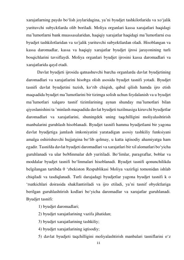 11 
 
xarajatlarning paydo bo‘lish joylaridagina, ya’ni byudjet tashkilotlarida va xo‘jalik 
yurituvchi subycktlarda olib boriladi. Moliya organlari kassa xarajatlari haqidagi 
ma’lumotlarni bank muassasalaridan, haqiqiy xarajatlar haqidagi ma’lumotlarni esa 
byudjet tashkilotlaridan va xo'jalik yurituvchi subyektlardan oladi. Hisoblangan va 
kassa daromadlar, kassa va haqiqiy xarajatlar byudjet ijrosi jarayonining turli 
bosqichlarini tavsiflaydi. Moliya organlari byudjet ijrosini kassa daromadlari va 
xarajatlarida qayd etadi. 
Davlat byudjeti ijrosida qatnashuvchi barcha organlarda davlat byudjetining 
daromadlari va xarajatlarini hisobga olish asosida byudjet tasnifi yotadi. Byudjet 
tasnifi davlat byudjetini tuzish, ko‘rib chiqish, qabul qilish hamda ijro etish 
maqsadida byudjet ma’lumotlarini bir tizimga solish uchun foydalanish va u byudjet 
ma’lumotlari xalqaro tasnif tizimlarining aynan shunday ma’lumotlari bilan 
qiyoslanishini ta ’minlash maqsadida davlat byudjeti tuzilmasiga kiruvchi byudjetlar 
daromadlari va xarajatlarini, shuningdek uning taqchilligini moliyalashtirish 
manbalarini guruhlash hisoblanadi. Byudjet tasnifi hamma byudjetlami bir yagona 
davlat byudjetiga jamlash imkoniyatini yaratadigan asosiy tashkiliy funksiyani 
amalga oshirishuvchi hujjatgina bo‘lib qolmay, u katta iqtisodiy ahamiyatga ham 
egadir. Tasnifda davlat byudjeti daromadlari va xarajatlari bir xil alomatlari bo‘yicha 
guruhlanadi va ular boMinmalar deb yuritiladi. Bo‘limlar, paragraflar, boblar va 
moddalar byudjet tasnifi bo‘linmalari hisoblanadi. Byudjet tasnifi qonunchilikda 
belgilangan tartibda 0 ‘zbekiston Respublikasi Moliya vazirligi tomonidan ishlab 
chiqiladi va tasdiqlanadi. Turli darajadagi byudjetlar yagona byudjet tasnifi k o 
‘rsatkichlari doirasida shakllantiriladi va ijro etiladi, ya’ni tasnif obyektlariga 
berilgan guruhlashtirish kodlari bo‘yicha daromadlar va xarajatlar guruhlanadi. 
Byudjet tasnifi: 
 1) byudjet daromadlari; 
 2) byudjet xarajatlarining vazifa jihatidan; 
 3) byudjet xarajatlarining tashkiliy;  
 4) byudjet xarajatlarining iqtisodiy; 
 5) davlat byudjeti taqchilligini moliyalashtirish manbalari tasniflarini o‘z 
