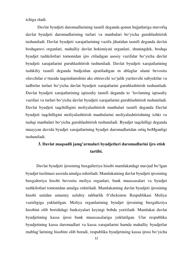 12 
 
ichiga oladi. 
 Davlat byudjeti daromadlarining tasnifi deganda qonun hujjatlariga muvofiq 
davlat byudjeti daromadlarining turlari va manbalari bo‘yicha guruhlashtirish 
tushuniladi. Davlat byudjeti xarajatlarining vazifa jihatidan tasnifi deganda davlat 
boshqaruvi organlari, mahalliy davlat hokimiyati organlari, shuningdek, boshqa 
byudjet tashkilotlari tomonidan ijro ctiladigan asosiy vazifalar bo‘yicha davlat 
byudjeti xarajatlarini guruhlashtirish tushuniladi. Davlat byudjeti xarajatlarining 
tashkiliy tasnifi deganda budjctdan ajratiladigan m ablaglar ulami bevosita 
oluvchilar o‘rtasida taqsimlanishini aks ettiruvchi xo‘jalik yurituvchi subyektlar va 
tadbirlar turlari bo‘yicha davlat byudjeti xarajatlarini guruhlashtirish tushuniladi. 
Davlat byudjeti xarajatlarining iqtisodiy tasnifi deganda to ‘lovlaming iqtisodiy 
vazifasi va turlari bo‘yicha davlat byudjeti xarajatlarini guruhlashtirish tushuniladi. 
Davlat byudjeti taqchilligini moliyalashtirish manbalari tasnifi deganda Davlat 
byudjeti taqchilligini moliyalashtirish manbalarini moliyalashtirishning ichki va 
tashqi manbalari bo‘yicha guruhlashtirish tushuniladi. Byudjet taqchilligi deganda 
muayyan davrda byudjet xarajatlarining byudjet daromadlaridan ortiq boMganligi 
tushuniladi.    
  
 
3. Davlat maqsadli jamg’armalari byudjetlari daromadlarini ijro etish 
tartibi. 
 
Davlat byudjeti ijrosining buxgalteriya hisobi mamlakatdagi mavjud bo‘lgan 
byudjet tuzilmasi asosida amalga oshiriladi. Mamlakatning davlat byudjeti ijrosining 
buxgalteriya hisobi bevosita moliya organlari, bank muassasalari va byudjet 
tashkilotlari tomonidan amalga oshiriladi. Mamlakatning davlat byudjeti ijrosining 
hisobi ustidan umumiy uslubiy rahbarlik 0‘zbckiston Respublikasi Moliya 
vazirligiga yuklatilgan. Moliya organlarining byudjet ijrosining buxgaltcriya 
hisobini olib borishdagi funksiyalari keyingi bobda yoritiladi. Mamlakat davlat 
byudjetining kassa ijrosi bank muassasalariga yuklatilgan. Ular respublika 
byudjetining kassa daromadlari va kassa xarajatlarini hamda mahalliy byudjetlar 
mablag‘larining hisobini olib boradi, respublika byudjetining kassa ijrosi bo‘yicha 
