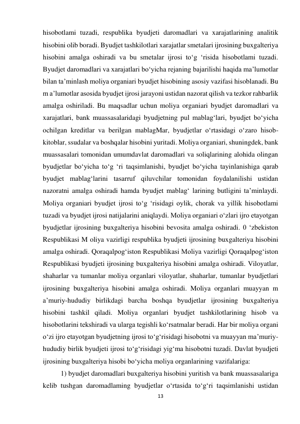 13 
 
hisobotlami tuzadi, respublika byudjeti daromadlari va xarajatlarining analitik 
hisobini olib boradi. Byudjet tashkilotlari xarajatlar smetalari ijrosining buxgalteriya 
hisobini amalga oshiradi va bu smetalar ijrosi to‘g ‘risida hisobotlami tuzadi. 
Byudjet daromadlari va xarajatlari bo‘yicha rejaning bajarilishi haqida ma’lumotlar 
bilan ta’minlash moliya organiari byudjet hisobining asosiy vazifasi hisoblanadi. Bu 
m a’lumotlar asosida byudjet ijrosi jarayoni ustidan nazorat qilish va tezkor rahbarlik 
amalga oshiriladi. Bu maqsadlar uchun moliya organiari byudjet daromadlari va 
xarajatlari, bank muassasalaridagi byudjetning pul mablag‘lari, byudjet bo‘yicha 
ochilgan kreditlar va berilgan mablagMar, byudjetlar o‘rtasidagi o‘zaro hisob-
kitoblar, ssudalar va boshqalar hisobini yuritadi. Moliya organiari, shuningdek, bank 
muassasalari tomonidan umumdavlat daromadlari va soliqlarining alohida olingan 
byudjetlar bo‘yicha to‘g ‘ri taqsimlanishi, byudjet bo‘yicha tayinlanishiga qarab 
byudjet mablag‘larini tasarruf qiluvchilar tomonidan foydalanilishi ustidan 
nazoratni amalga oshiradi hamda byudjet mablag‘ larining butligini ta’minlaydi. 
Moliya organiari byudjet ijrosi to‘g ‘risidagi oylik, chorak va yillik hisobotlami 
tuzadi va byudjet ijrosi natijalarini aniqlaydi. Moliya organiari o‘zlari ijro etayotgan 
byudjetlar ijrosining buxgalteriya hisobini bevosita amalga oshiradi. 0 ‘zbekiston 
Respublikasi M oliya vazirligi respublika byudjeti ijrosining buxgalteriya hisobini 
amalga oshiradi. Qoraqalpog‘iston Respublikasi Moliya vazirligi Qoraqalpog‘iston 
Respublikasi byudjeti ijrosining buxgalteriya hisobini amalga oshiradi. Viloyatlar, 
shaharlar va tumanlar moliya organlari viloyatlar, shaharlar, tumanlar byudjetlari 
ijrosining buxgalteriya hisobini amalga oshiradi. Moliya organlari muayyan m 
a’muriy-hududiy birlikdagi barcha boshqa byudjetlar ijrosining buxgalteriya 
hisobini tashkil qiladi. Moliya organlari byudjet tashkilotlarining hisob va 
hisobotlarini tekshiradi va ularga tegishli ko‘rsatmalar beradi. Har bir moliya organi 
o‘zi ijro etayotgan byudjetning ijrosi to‘g‘risidagi hisobotni va muayyan ma’muriy-
hududiy birlik byudjeti ijrosi to‘g‘risidagi yig‘ma hisobotni tuzadi. Davlat byudjeti 
ijrosining buxgalteriya hisobi bo‘yicha moliya organlarining vazifalariga:  
1) byudjet daromadlari buxgalteriya hisobini yuritish va bank muassasalariga 
kelib tushgan daromadlaming byudjetlar o‘rtasida to‘g‘ri taqsimlanishi ustidan 
