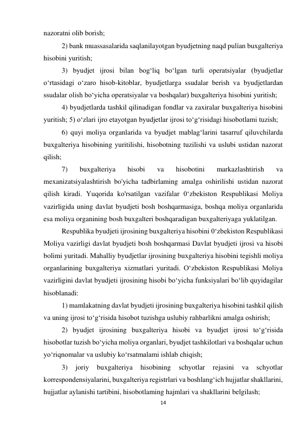 14 
 
nazoratni olib borish;  
2) bank muassasalarida saqlanilayotgan byudjetning naqd pulían buxgalteriya 
hisobini yuritish;  
3) byudjet ijrosi bilan bog‘liq bo‘lgan turli operatsiyalar (byudjetlar 
o‘rtasidagi o‘zaro hisob-kitoblar, byudjetlarga ssudalar berish va byudjetlardan 
ssudalar olish bo‘yicha operatsiyalar va boshqalar) buxgalteriya hisobini yuritish;  
4) byudjetlarda tashkil qilinadigan fondlar va zaxiralar buxgalteriya hisobini 
yuritish; 5) o‘zlari ijro etayotgan byudjetlar ijrosi to‘g‘risidagi hisobotlami tuzish;  
6) quyi moliya organlarida va byudjet mablag‘larini tasarruf qiluvchilarda 
buxgalteriya hisobining yuritilishi, hisobotning tuzilishi va uslubi ustidan nazorat 
qilish;  
7) 
buxgalteriya 
hisobi 
va 
hisobotini 
markazlashtirish 
va 
mexanizatsiyalashtirish bo'yicha tadbirlaming amalga oshirilishi ustidan nazorat 
qilish kiradi. Yuqorida ko'rsatilgan vazifalar 0‘zbekiston Respublikasi Moliya 
vazirligida uning davlat byudjeti bosh boshqarmasiga, boshqa moliya organlarida 
esa moliya organining bosh buxgalteri boshqaradigan buxgalteriyaga yuklatilgan. 
Respublika byudjeti ijrosining buxgalteriya hisobini 0‘zbekiston Respublikasi 
Moliya vazirligi davlat byudjeti bosh boshqarmasi Davlat byudjeti ijrosi va hisobi 
bolimi yuritadi. Mahalliy byudjetlar ijrosining buxgalteriya hisobini tegishli moliya 
organlarining buxgalteriya xizmatlari yuritadi. O‘zbekiston Respublikasi Moliya 
vazirligini davlat byudjeti ijrosining hisobi bo‘yicha funksiyalari bo‘lib quyidagilar 
hisoblanadi:  
1) mamlakatning davlat byudjeti ijrosining buxgalteriya hisobini tashkil qilish 
va uning ijrosi to‘g‘risida hisobot tuzishga uslubiy rahbarlikni amalga oshirish;  
2) byudjet ijrosining buxgalteriya hisobi va byudjet ijrosi to‘g‘risida 
hisobotlar tuzish bo‘yicha moliya organlari, byudjet tashkilotlari va boshqalar uchun 
yo‘riqnomalar va uslubiy ko‘rsatmalami ishlab chiqish;  
3) 
joriy 
buxgalteriya 
hisobining 
schyotlar 
rejasini 
va 
schyotlar 
korrespondensiyalarini, buxgalteriya registrlari va boshlang‘ich hujjatlar shakllarini, 
hujjatlar aylanishi tartibini, hisobotlaming hajmlari va shakllarini belgilash;  
