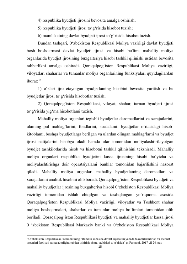 15 
 
4) respublika byudjeti ijrosini bevosita amalga oshirish;  
5) rcspublika byudjeti ijrosi to‘g‘risida hisobot tuzish;  
6) mamlakatning davlat byudjeti ijrosi to‘g‘risida hisobot tuzish.  
Bundan tashqari, 0‘zbekiston Respublikasi Moliya vazirligi davlat byudjeti 
bosh boshqarmasi davlat byudjeti ijrosi va hisobi bo'limi mahalliy moliya 
organlarida byudjet ijrosining buxgalteriya hisobi tashkil qilinishi ustidan bevosita 
rahbarlikni amalga oshiradi. Qoraqalpog‘iston Respublikasi Moliya vazirligi, 
viloyatlar, shaharlar va tumanlar moliya organlarining funksiyalari quyidagilardan 
iborat: 2 
1) o‘zlari ijro etayotgan byudjetlaming hisobini bevosita yuritish va bu 
byudjetlar ijrosi to‘g‘risida hisobotlar tuzish;  
2) Qoraqalpog‘iston Respublikasi, viloyat, shahar, turnan byudjeti ijrosi 
to‘g‘risida yig‘ma hisobotlami tuzish.  
Mahalliy moliya organlari tegishli byudjetlar daromadlarini va xarajatlarini, 
ulaming pul mablag‘larini, fondlarini, ssudalami, byudjetlar o‘rtasidagi hisob-
kitoblami, boshqa byudjetlarga berilgan va ulardan olingan mablag‘larni va byudjet 
ijrosi natijalarini hisobga oladi hamda ular tomonidan moliyalashtirilayotgan 
byudjet tashkilotlarida hisob va hisobotni tashkil qilinishini tekshiradi. Mahalliy 
moliya organlari respublika byudjetini kassa ijrosining hisobi bo‘yicha va 
moliyalashtirishga doir operatsiyalami banklar tomonidan bajarilishini nazorat 
qiladi. Mahalliy moliya organlari mahalliy byudjetlaming daromadlari va 
xarajatlarini analitik hisobini olib boradi. Qoraqalpog‘iston Respublikasi byudjeti va 
mahalliy byudjetlar ijrosining buxgalteriya hisobi 0‘zbekiston Respublikasi Moliya 
vazirligi tomonidan ishlab chiqilgan va tasdiqlangan yo‘riqnoma asosida 
Qoraqalpog‘iston Respublikasi Moliya vazirligi, viloyatlar va Toshkcnt shahar 
moliya boshqarmalari, shaharlar va tumanlar moliya bo‘limlari tomonidan olib 
boriladi. Qoraqalpog‘iston Respublikasi byudjeti va mahalliy byudjetlar kassa ijrosi 
0 ‘zbekiston Respublikasi Markaziy banki va 0‘zbekiston Respublikasi Moliya 
                                                           
2 O‘zbekiston Respublikasi Prezidentining “Bandlik sohasida davlat siyosatini yanada takomillashtirish va mehnat 
organlari faoliyati samaradorligini tubdan oshirish chora-tadbirlari to‘g‘risida” gi Farmoni. 2017 yil 24 may 
