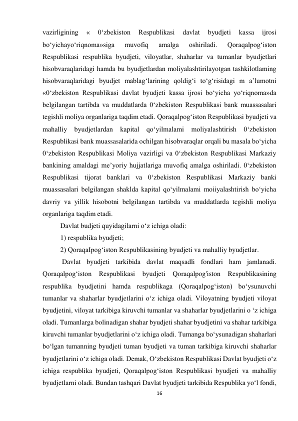 16 
 
vazirligining 
« 
0‘zbekiston 
Respublikasi 
davlat 
byudjeti 
kassa 
ijrosi 
bo‘yichayo‘riqnoma»siga 
muvofiq 
amalga 
oshiriladi. 
Qoraqalpog‘iston 
Respublikasi respublika byudjeti, viloyatlar, shaharlar va tumanlar byudjetlari 
hisobvaraqlaridagi hamda bu byudjetlardan moliyalashtirilayotgan tashkilotlaming 
hisobvaraqlaridagi byudjet mablag‘larining qoldig‘i to‘g‘risidagi m a’lumotni 
«0‘zbekiston Respublikasi davlat byudjeti kassa ijrosi bo‘yicha yo‘riqnoma»da 
belgilangan tartibda va muddatlarda 0‘zbekiston Respublikasi bank muassasalari 
tegishli moliya organlariga taqdim etadi. Qoraqalpog‘iston Respublikasi byudjeti va 
mahalliy byudjetlardan kapital qo‘yilmalami moliyalashtirish 0‘zbekiston 
Respublikasi bank muassasalarida ochilgan hisobvaraqlar orqali bu masala bo‘yicha 
0‘zbekiston Respublikasi Moliya vazirligi va 0‘zbekiston Respublikasi Markaziy 
bankining amaldagi me’yoriy hujjatlariga muvofiq amalga oshiriladi. 0‘zbekiston 
Respublikasi tijorat banklari va 0‘zbekiston Respublikasi Markaziy banki 
muassasalari belgilangan shaklda kapital qo‘yilmalami moiiyalashtirish bo‘yicha 
davriy va yillik hisobotni belgilangan tartibda va muddatlarda tcgishli moliya 
organlariga taqdim etadi. 
Davlat budjeti quyidagilarni o‘z ichiga oladi:  
1) respublika byudjeti;  
2) QoraqaIpog‘iston Rcspublikasining byudjeti va mahalliy byudjetlar. 
 Davlat byudjeti tarkibida davlat maqsadli fondlari ham jamlanadi. 
Qoraqalpog‘iston Respublikasi byudjeti Qoraqalpog'iston Respublikasining 
respublika byudjetini hamda respublikaga (Qoraqalpog‘iston) bo‘ysunuvchi 
tumanlar va shaharlar byudjetlarini o‘z ichiga oladi. Viloyatning byudjeti viloyat 
byudjetini, viloyat tarkibiga kiruvchi tumanlar va shaharlar byudjetlarini o ‘z ichiga 
oladi. Tumanlarga bolinadigan shahar byudjeti shahar byudjetini va shahar tarkibiga 
kiruvchi tumanlar byudjetlarini o‘z ichiga oladi. Tumanga bo‘ysunadigan shaharlari 
bo‘lgan tumanning byudjeti tuman byudjeti va tuman tarkibiga kiruvchi shaharlar 
byudjetlarini o‘z ichiga oladi. Demak, O‘zbekiston Respublikasi Davlat byudjeti o‘z 
ichiga respublika byudjeti, Qoraqalpog‘iston Respublikasi byudjeti va mahalliy 
byudjetlarni oladi. Bundan tashqari Davlat byudjeti tarkibida Respublika yo‘l fondi, 
