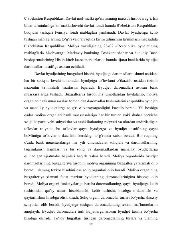 17 
 
0‘zbekiston Respublikasi Davlat mol-mulki qo‘mitasining maxsus hisobvarag‘i, Ish 
bilan ta’minlashga ko‘maklashuvchi davlat fondi hamda 0‘zbekiston Respublikasi 
budjtdan tashqari Pensiya fondi mablaglari jamlanadi. Davlat byudjetiga kclib 
tushgan mablaglarning to‘g‘ri va o‘z vaqtida kirim qilinishini ta’minlash maqsadida 
0‘zbekiston Respublikasi Moliya vazirligining 23402 «Respublika byudjetining 
mablag'lari» hisobvarag‘i Markaziy bankning Toshkent shahar va hududiy Bosh 
boshqarmalarining Hisob-kitob kassa markazlarida hamda tijorat banklarida byudjet 
daromadlari tasnifiga asosan ochiladi. 
Davlat byudjetining buxgalteri hisobi, byudjetga daromadlar tushumi ustidan, 
har bir soliq to‘lovchi tomonidan byudjetga to’lovlami o‘tkazishi ustidan tizimli 
nazoratni ta’minlash vazifasini bajaradi. Byudjet daromadlari asosan bank 
muassasalariga tushadi. Buxgalteriya hisobi ma’lumotlaridan foydalanib, moliya 
organlari bank muassasalari tomonidan daromadlar tushumlarini respublika byudjeti 
va mahalliy byudjetlarga to‘g‘ri o‘tkazayotganligini kuzatib boradi. Yil boshiga 
qadar moliya organlari bank muassasalariga har bir turnan yoki shahar bo‘yicha 
xo‘jalik yurituvchi subyektlar va tashkilotlaming ro‘yxati va ulardan undiriladigan 
to'lovlar ro‘yxati, bu to‘lovlar qaysi byudjetga va byudjet tasnifining qaysi 
boMimiga to‘lovlar o‘tkazilishi kerakligi to‘g‘risida xabar beradi. Bir vaqtning 
o'zida bank muassasalariga har yili umumdavlat soliqlari va daromadlarining 
taqsimlanish hajmlari va bu soliq va daromadlardan mahalliy byudjetlarga 
qilinadigan ajratmalar hajmlari haqida xabar beradi. Moliya organlarida byudjet 
daromadlarining buxgalteriya hisobini moliya organining buxgalteriya xizmati olib 
boradi, ulaming tezkor hisobini esa soliq organlari olib boradi. Moliya organining 
buxgalteriya xizmati faqat mazkur byudjetning daromadlarinigina hisobga olib 
boradi. Moliya organi funksiyalariga barcha daromadlaming, qaysi byudjetga kclib 
tushishidan qat’iy nazar, hisoblanishi, kelib tushishi, hisobga o‘tkazilishi va 
qaytarilishini hisobga olish kiradi. Soliq organi daromadlar turlari bo‘yicha shaxsiy 
schyotlar olib boradi, byudjetga tushgan daromadlaming tezkor ma’lumotlarini 
aniqlaydi. Byudjet daromadlari turli hujjatlarga asosan byudjet tasnifi bo‘yicha 
hisobga olinadi. To‘lov hujjatlari tushgan daromadlaming turlari va ulaming 
