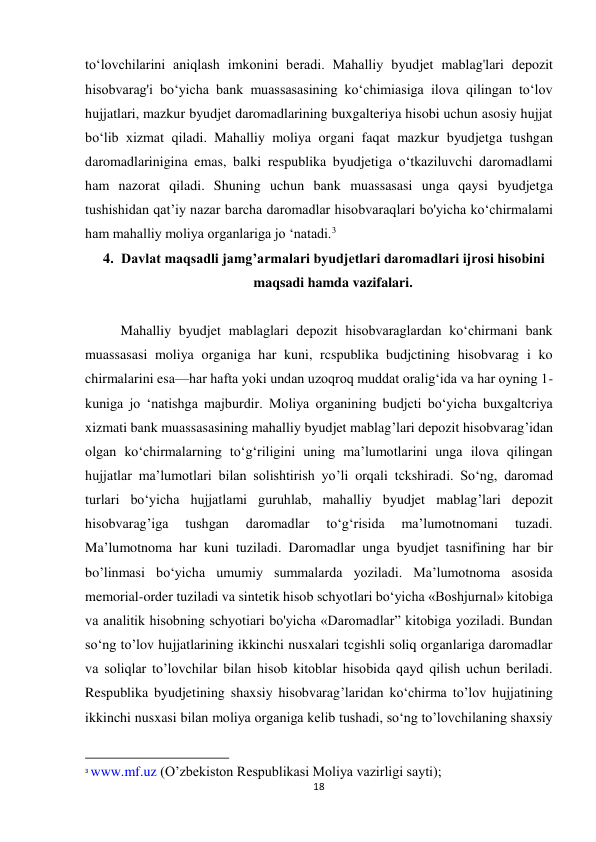 18 
 
to‘lovchilarini aniqlash imkonini beradi. Mahalliy byudjet mablag'lari depozit 
hisobvarag'i bo‘yicha bank muassasasining ko‘chimiasiga ilova qilingan to‘lov 
hujjatlari, mazkur byudjet daromadlarining buxgalteriya hisobi uchun asosiy hujjat 
bo‘lib xizmat qiladi. Mahalliy moliya organi faqat mazkur byudjetga tushgan 
daromadlarinigina emas, balki respublika byudjetiga o‘tkaziluvchi daromadlami 
ham nazorat qiladi. Shuning uchun bank muassasasi unga qaysi byudjetga 
tushishidan qat’iy nazar barcha daromadlar hisobvaraqlari bo'yicha ko‘chirmalami 
ham mahalliy moliya organlariga jo ‘natadi.3 
4. Davlat maqsadli jamg’armalari byudjetlari daromadlari ijrosi hisobini 
maqsadi hamda vazifalari. 
 
Mahalliy byudjet mablaglari depozit hisobvaraglardan ko‘chirmani bank 
muassasasi moliya organiga har kuni, rcspublika budjctining hisobvarag i ko 
chirmalarini esa—har hafta yoki undan uzoqroq muddat oralig‘ida va har oyning 1-
kuniga jo ‘natishga majburdir. Moliya organining budjcti bo‘yicha buxgaltcriya 
xizmati bank muassasasining mahalliy byudjet mablag’lari depozit hisobvarag’idan 
olgan ko‘chirmalarning to‘g‘riligini uning ma’lumotlarini unga ilova qilingan 
hujjatlar ma’lumotlari bilan solishtirish yo’li orqali tckshiradi. So‘ng, daromad 
turlari bo‘yicha hujjatlami guruhlab, mahalliy byudjet mablag’lari depozit 
hisobvarag’iga 
tushgan 
daromadlar 
to‘g‘risida 
ma’lumotnomani 
tuzadi. 
Ma’lumotnoma har kuni tuziladi. Daromadlar unga byudjet tasnifining har bir 
bo’linmasi bo‘yicha umumiy summalarda yoziladi. Ma’lumotnoma asosida 
memorial-order tuziladi va sintetik hisob schyotlari bo‘yicha «Boshjurnal» kitobiga 
va analitik hisobning schyotiari bo'yicha «Daromadlar” kitobiga yoziladi. Bundan 
so‘ng to’lov hujjatlarining ikkinchi nusxalari tcgishli soliq organlariga daromadlar 
va soliqlar to’lovchilar bilan hisob kitoblar hisobida qayd qilish uchun beriladi. 
Respublika byudjetining shaxsiy hisobvarag’laridan ko‘chirma to’lov hujjatining 
ikkinchi nusxasi bilan moliya organiga kelib tushadi, so‘ng to’lovchilaning shaxsiy 
                                                           
3 www.mf.uz (O’zbekiston Respublikasi Moliya vazirligi sayti); 
