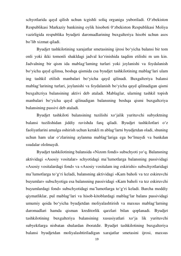 19 
 
schyotlarida qayd qilish uchun tcgishli soliq organiga yuboriladi. O‘zbekiston 
Respublikasi Markaziy bankining oylik hisoboti 0‘zbekiston Respublikasi Moliya 
vazirligida respublika byudjeti daromadlarining buxgalteriya hisobi uchun asos 
bo’lib xizmat qiladi.  
Byudjet tashkilotining xarajatlar smetasining ijrosi bo‘yicha balansi bir tom 
onli yoki ikki tomonli shakldagi jadval ko‘rinishida taqdim etilishi m um kin. 
Jadvalning bir qism ida mablag‘laming turlari yoki joylanishi va foydalanish 
bo‘yicha qayd qilinsa, boshqa qismida csa byudjet tashkilotining mablag‘lari ulam 
ing tashkil etilish manbalari bo‘yicha qayd qilinadi. Buxgalteriya balansi 
mablag‘larining turlari, joylanishi va foydalanish bo‘yicha qayd qilinadigan qismi 
buxgaltcriya balansining aktivi deb ataladi. Mablaglar, ularning tashkil topish 
manbalari bo‘yicha qayd qilinadigan balansning boshqa qismi buxgaltcriya 
balansining passivi deb ataladi.  
Byudjet tashkiloti balansining tuzilishi xo‘jalik yurituvchi subyektning 
balansi tuzilishidan jiddiy ravishda farq qiladi. Byudjet tashkilotlari o‘z 
faoliyatlarini amalga oshirish uchun kerakli m ablag‘larni byudjetdan oladi, shuning 
uchun ham ular o‘zlarining aylanma mablag‘lariga ega bo‘lmaydi va bankdan 
ssudalar ololmaydi.  
Byudjet tashkilotining balansida «Nizom fondi» subschyoti yo‘q. Balansning 
aktividagi «Asosiy vositalar» schyotidagi ma’lumotlarga balansning passividagi 
«Asosiy vositalardagi fond» va «Asosiy vositalam ing eskirishi» subschyotlaridagi 
ma’lumotlarga to‘g‘ri keladi, balansning aktividagi «Kam baholi va tez eskiruvchi 
buyumlar» subschyotiga esa balansning passividagi «Kam baholi va tez eskiruvchi 
buyumlardagi fond» subschyotidagi ma’lumotlarga to‘g‘ri keladi. Barcha moddiy 
qiymatliklar, pul mablag‘lari va hisob-kitoblardagi mablag‘lar balans passividagi 
umumiy qoida bo‘yicha byudjetdan moliyalashtirish va maxsus mablag‘larning 
daromadlari hamda qisman kreditorlik qarzlari bilan qoplanadi. Byudjet 
tashkilotining buxgalteriya balansining xususiyatlari xo‘ja lik yurituvchi 
subyektlarga nisbatan shulardan iboratdir. Byudjet tashkilotining buxgalteriya 
balansi byudjetdan moliyalashtiriladigan xarajatlar smetasini ijrosi, maxsus 
