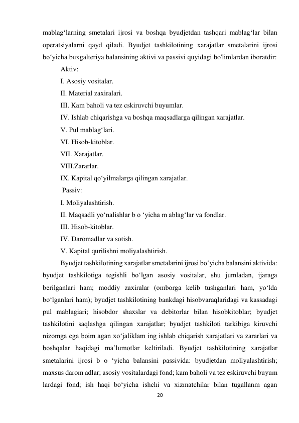 20 
 
mablag‘larning smetalari ijrosi va boshqa byudjetdan tashqari mablag‘lar bilan 
operatsiyalarni qayd qiladi. Byudjet tashkilotining xarajatlar smetalarini ijrosi 
bo‘yicha buxgalteriya balansining aktivi va passivi quyidagi bo'limlardan iboratdir:  
Aktiv: 
I. Asosiy vositalar.  
II. Material zaxiralari. 
III. Kam baholi va tez cskiruvchi buyumlar. 
IV. Ishlab chiqarishga va boshqa maqsadlarga qilingan xarajatlar.  
V. Pul mablag‘lari.  
VI. Hisob-kitoblar.  
VII. Xarajatlar.  
VIII.Zararlar. 
IX. Kapital qo‘yilmalarga qilingan xarajatlar. 
 Passiv:  
I. Moliyalashtirish.  
II. Maqsadli yo‘nalishlar b o ‘yicha m ablag‘lar va fondlar. 
III. Hisob-kitoblar.  
IV. Daromadlar va sotish.  
V. Kapital qurilishni moliyalashtirish.  
Byudjet tashkilotining xarajatlar smetalarini ijrosi bo‘yicha balansini aktivida: 
byudjet tashkilotiga tegishli bo‘lgan asosiy vositalar, shu jumladan, ijaraga 
berilganlari ham; moddiy zaxiralar (omborga kelib tushganlari ham, yo‘lda 
bo‘lganlari ham); byudjet tashkilotining bankdagi hisobvaraqlaridagi va kassadagi 
pul mablagiari; hisobdor shaxslar va debitorlar bilan hisobkitoblar; byudjet 
tashkilotini saqlashga qilingan xarajatlar; byudjet tashkiloti tarkibiga kiruvchi 
nizomga ega boim agan xo‘jaliklam ing ishlab chiqarish xarajatlari va zararlari va 
boshqalar haqidagi ma’lumotlar keltiriladi. Byudjet tashkilotining xarajatlar 
smetalarini ijrosi b o ‘yicha balansini passivida: byudjetdan moliyalashtirish; 
maxsus darom adlar; asosiy vositalardagi fond; kam baholi va tez eskiruvchi buyum 
lardagi fond; ish haqi bo‘yicha ishchi va xizmatchilar bilan tugallanm agan 
