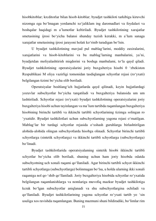 21 
 
hisobkitoblar; krcditorlar bilan hisob-kitoblar; byudjet tashkiloti tarkibiga kiruvchi 
nizomga ega bo‘lmagan yordamchi xo‘jaliklam ing daromadlari va foydalari va 
boshqalar haqidagi m a’lumotlar keltiriladi. Byudjet tashkilotining xarajatlar 
smetasining ijrosi bo‘yicha balansi shunday tuzish kerakki, m a’lum sanaga 
xarajatlar smetasining ijrosi jarayoni holati ko‘rinib turadigan bo‘lsin.  
U byudjet tashkilotining mavjud pul mablag‘larini, moddiy zaxiralarini, 
xarajatlarini va hisob-kitoblarini va bu mablag’larning manbalarini, ya’ni, 
byudjetdan moliyalashtirish miqdorini va boshqa manbalami, to‘la qayd qiladi. 
Byudjet tashkilotining operatsiyalarini joriy buxgalteriya hisobi 0 ‘zbekiston 
Respublikasi M oliya vazirligi tomonidan tasdiqlangan schyotlar rejasi (ro‘yxati) 
belgilangan tizimi bo‘yicha olib boriladi.  
Operatsiyalar boshlang‘ich hujjatlarda qayd qilinadi, keyin hujjatlardagi 
yozuvlar subschyotlar bo‘yicha tarqatiladi va buxgalteriya balansida um um 
lashtiriladi. Schyotlar rejasi (ro'yxati) byudjet tashkilotining operatsiyalarini joriy 
buxgalteriya hisobi uchun tayinlangan va ma’lum tartibda raqamlangan buxgalteriya 
hisobining birinchi tartibli va ikkinchi tartibli schyotlarining tizimga solingan ro 
‘yxatidir. Byudjet tashkilotlari uchun subschyotlarning yagona rejasi o‘rnatilgan. 
Mablag‘lar bir turdagi schyotlar rejasida o‘xshash guruhlarga birlashtirilgan 
alohida-alohida olingan subschyotlarda hisobga olinadi. Schyotlar birinchi tartibli 
schyotlarga (sintetik schyotlarga) va ikkinchi tartibli schyotlarga (subschyotlarga) 
bo‘linadi.  
Byudjet tashkilotlarida operatsiyalaming sintetik hisobi ikkinchi tartibli 
schyotlar bo‘yicha olib boriladi, shuning uchun ham joriy hisobda odatda 
subschyotning uch xonali raqami qo‘llaniladi. Agar birinchi tartibli schyot ikkinchi 
tartibli schyotlarga (subschyotlarga) bolinmagan bo‘lsa, u holda ularning ikki xonali 
raqamiga nol qo-‘shib qo‘llaniladi. Joriy buxgalteriya hisobida schyotlar ro‘yxatida 
belgilangan raqamlanishlarga va nomlariga muvofiq mazkur byudjet tashkilotiga 
kcrak bo‘lgan subschyotlar aniqlanadi va shu subschyotlargina ochiladi va 
qo‘llaniladi. Byudjet tashkilotlarining yagona schyotlar ro‘yxati tartib yo ‘sin 
usuliga xos ravishda raqamlangan. Buning mazmuni shuni bildiradiki, bo‘limlar rim 
