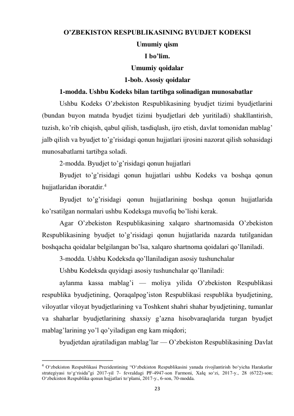 23 
 
O’ZBEKISTON RESPUBLIKASINING BYUDJET KODEKSI 
Umumiy qism 
I bo’lim. 
Umumiy qoidalar 
1-bob. Asosiy qoidalar 
1-modda. Ushbu Kodeks bilan tartibga solinadigan munosabatlar 
Ushbu Kodeks O’zbekiston Respublikasining byudjet tizimi byudjetlarini 
(bundan buyon matnda byudjet tizimi byudjetlari deb yuritiladi) shakllantirish, 
tuzish, ko’rib chiqish, qabul qilish, tasdiqlash, ijro etish, davlat tomonidan mablag’ 
jalb qilish va byudjet to’g’risidagi qonun hujjatlari ijrosini nazorat qilish sohasidagi 
munosabatlarni tartibga soladi. 
2-modda. Byudjet to’g’risidagi qonun hujjatlari 
Byudjet to’g’risidagi qonun hujjatlari ushbu Kodeks va boshqa qonun 
hujjatlaridan iboratdir.4 
Byudjet to’g’risidagi qonun hujjatlarining boshqa qonun hujjatlarida 
ko’rsatilgan normalari ushbu Kodeksga muvofiq bo’lishi kerak. 
Agar O’zbekiston Respublikasining xalqaro shartnomasida O’zbekiston 
Respublikasining byudjet to’g’risidagi qonun hujjatlarida nazarda tutilganidan 
boshqacha qoidalar belgilangan bo’lsa, xalqaro shartnoma qoidalari qo’llaniladi. 
3-modda. Ushbu Kodeksda qo’llaniladigan asosiy tushunchalar 
Ushbu Kodeksda quyidagi asosiy tushunchalar qo’llaniladi: 
aylanma kassa mablag’i — moliya yilida O’zbekiston Respublikasi 
respublika byudjetining, Qoraqalpog’iston Respublikasi respublika byudjetining, 
viloyatlar viloyat byudjetlarining va Toshkent shahri shahar byudjetining, tumanlar 
va shaharlar byudjetlarining shaxsiy g’azna hisobvaraqlarida turgan byudjet 
mablag’larining yo’l qo’yiladigan eng kam miqdori; 
byudjetdan ajratiladigan mablag’lar — O’zbekiston Respublikasining Davlat 
                                                           
4 O‘zbekiston Respublikasi Prezidentining “O‘zbekiston Respublikasini yanada rivojlantirish bo‘yicha Harakatlar 
strategiyasi to‘g‘risida”gi 2017-yil 7- fevraldagi PF-4947-son Farmoni, Xalq so‘zi, 2017-y., 28 (6722)-son; 
O‘zbekiston Respublika qonun hujjatlari to‘plami, 2017-y., 6-son, 70-modda. 
