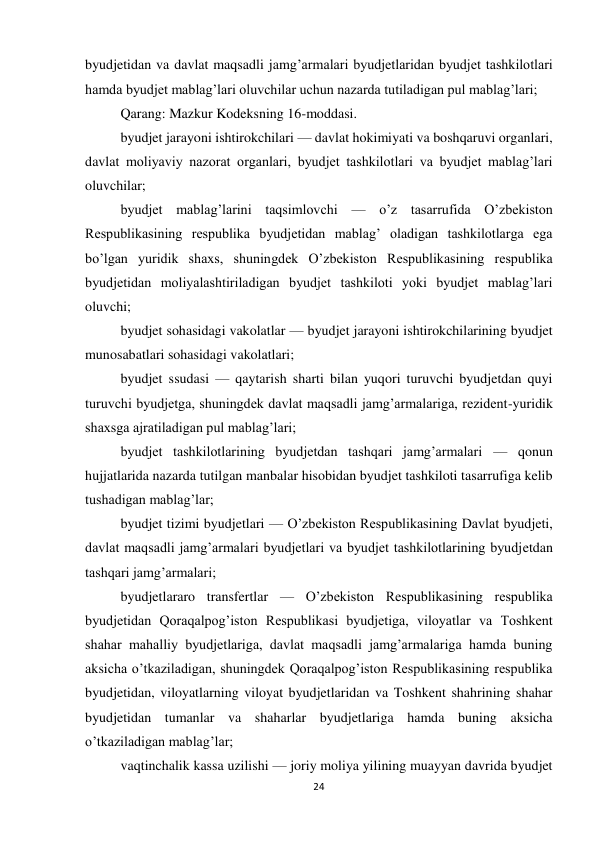 24 
 
byudjetidan va davlat maqsadli jamg’armalari byudjetlaridan byudjet tashkilotlari 
hamda byudjet mablag’lari oluvchilar uchun nazarda tutiladigan pul mablag’lari; 
Qarang: Mazkur Kodeksning 16-moddasi. 
byudjet jarayoni ishtirokchilari — davlat hokimiyati va boshqaruvi organlari, 
davlat moliyaviy nazorat organlari, byudjet tashkilotlari va byudjet mablag’lari 
oluvchilar; 
byudjet mablag’larini taqsimlovchi — o’z tasarrufida O’zbekiston 
Respublikasining respublika byudjetidan mablag’ oladigan tashkilotlarga ega 
bo’lgan yuridik shaxs, shuningdek O’zbekiston Respublikasining respublika 
byudjetidan moliyalashtiriladigan byudjet tashkiloti yoki byudjet mablag’lari 
oluvchi; 
byudjet sohasidagi vakolatlar — byudjet jarayoni ishtirokchilarining byudjet 
munosabatlari sohasidagi vakolatlari; 
byudjet ssudasi — qaytarish sharti bilan yuqori turuvchi byudjetdan quyi 
turuvchi byudjetga, shuningdek davlat maqsadli jamg’armalariga, rezident-yuridik 
shaxsga ajratiladigan pul mablag’lari; 
byudjet tashkilotlarining byudjetdan tashqari jamg’armalari — qonun 
hujjatlarida nazarda tutilgan manbalar hisobidan byudjet tashkiloti tasarrufiga kelib 
tushadigan mablag’lar; 
byudjet tizimi byudjetlari — O’zbekiston Respublikasining Davlat byudjeti, 
davlat maqsadli jamg’armalari byudjetlari va byudjet tashkilotlarining byudjetdan 
tashqari jamg’armalari; 
byudjetlararo transfertlar — O’zbekiston Respublikasining respublika 
byudjetidan Qoraqalpog’iston Respublikasi byudjetiga, viloyatlar va Toshkent 
shahar mahalliy byudjetlariga, davlat maqsadli jamg’armalariga hamda buning 
aksicha o’tkaziladigan, shuningdek Qoraqalpog’iston Respublikasining respublika 
byudjetidan, viloyatlarning viloyat byudjetlaridan va Toshkent shahrining shahar 
byudjetidan tumanlar va shaharlar byudjetlariga hamda buning aksicha 
o’tkaziladigan mablag’lar; 
vaqtinchalik kassa uzilishi — joriy moliya yilining muayyan davrida byudjet 
