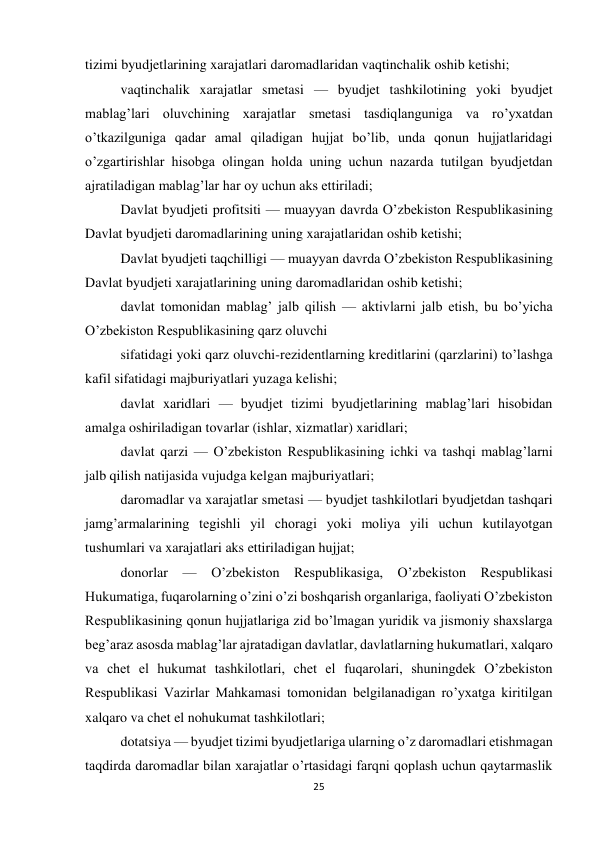 25 
 
tizimi byudjetlarining xarajatlari daromadlaridan vaqtinchalik oshib ketishi; 
vaqtinchalik xarajatlar smetasi — byudjet tashkilotining yoki byudjet 
mablag’lari oluvchining xarajatlar smetasi tasdiqlanguniga va ro’yxatdan 
o’tkazilguniga qadar amal qiladigan hujjat bo’lib, unda qonun hujjatlaridagi 
o’zgartirishlar hisobga olingan holda uning uchun nazarda tutilgan byudjetdan 
ajratiladigan mablag’lar har oy uchun aks ettiriladi; 
Davlat byudjeti profitsiti — muayyan davrda O’zbekiston Respublikasining 
Davlat byudjeti daromadlarining uning xarajatlaridan oshib ketishi; 
Davlat byudjeti taqchilligi — muayyan davrda O’zbekiston Respublikasining 
Davlat byudjeti xarajatlarining uning daromadlaridan oshib ketishi; 
davlat tomonidan mablag’ jalb qilish — aktivlarni jalb etish, bu bo’yicha 
O’zbekiston Respublikasining qarz oluvchi 
sifatidagi yoki qarz oluvchi-rezidentlarning kreditlarini (qarzlarini) to’lashga 
kafil sifatidagi majburiyatlari yuzaga kelishi; 
davlat xaridlari — byudjet tizimi byudjetlarining mablag’lari hisobidan 
amalga oshiriladigan tovarlar (ishlar, xizmatlar) xaridlari; 
davlat qarzi — O’zbekiston Respublikasining ichki va tashqi mablag’larni 
jalb qilish natijasida vujudga kelgan majburiyatlari; 
daromadlar va xarajatlar smetasi — byudjet tashkilotlari byudjetdan tashqari 
jamg’armalarining tegishli yil choragi yoki moliya yili uchun kutilayotgan 
tushumlari va xarajatlari aks ettiriladigan hujjat; 
donorlar — O’zbekiston Respublikasiga, O’zbekiston Respublikasi 
Hukumatiga, fuqarolarning o’zini o’zi boshqarish organlariga, faoliyati O’zbekiston 
Respublikasining qonun hujjatlariga zid bo’lmagan yuridik va jismoniy shaxslarga 
beg’araz asosda mablag’lar ajratadigan davlatlar, davlatlarning hukumatlari, xalqaro 
va chet el hukumat tashkilotlari, chet el fuqarolari, shuningdek O’zbekiston 
Respublikasi Vazirlar Mahkamasi tomonidan belgilanadigan ro’yxatga kiritilgan 
xalqaro va chet el nohukumat tashkilotlari; 
dotatsiya — byudjet tizimi byudjetlariga ularning o’z daromadlari etishmagan 
taqdirda daromadlar bilan xarajatlar o’rtasidagi farqni qoplash uchun qaytarmaslik 
