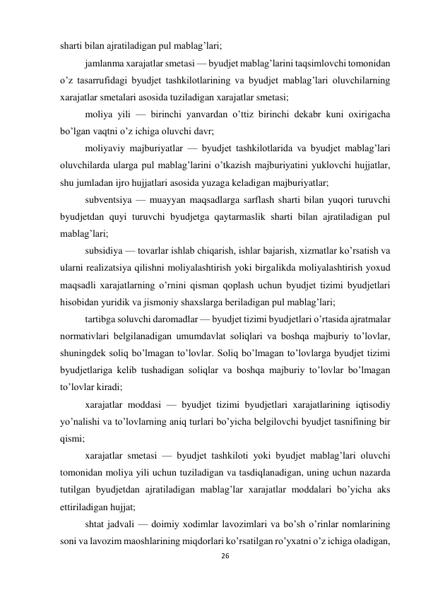 26 
 
sharti bilan ajratiladigan pul mablag’lari; 
jamlanma xarajatlar smetasi — byudjet mablag’larini taqsimlovchi tomonidan 
o’z tasarrufidagi byudjet tashkilotlarining va byudjet mablag’lari oluvchilarning 
xarajatlar smetalari asosida tuziladigan xarajatlar smetasi; 
moliya yili — birinchi yanvardan o’ttiz birinchi dekabr kuni oxirigacha 
bo’lgan vaqtni o’z ichiga oluvchi davr; 
moliyaviy majburiyatlar — byudjet tashkilotlarida va byudjet mablag’lari 
oluvchilarda ularga pul mablag’larini o’tkazish majburiyatini yuklovchi hujjatlar, 
shu jumladan ijro hujjatlari asosida yuzaga keladigan majburiyatlar; 
subventsiya — muayyan maqsadlarga sarflash sharti bilan yuqori turuvchi 
byudjetdan quyi turuvchi byudjetga qaytarmaslik sharti bilan ajratiladigan pul 
mablag’lari; 
subsidiya — tovarlar ishlab chiqarish, ishlar bajarish, xizmatlar ko’rsatish va 
ularni realizatsiya qilishni moliyalashtirish yoki birgalikda moliyalashtirish yoxud 
maqsadli xarajatlarning o’rnini qisman qoplash uchun byudjet tizimi byudjetlari 
hisobidan yuridik va jismoniy shaxslarga beriladigan pul mablag’lari; 
tartibga soluvchi daromadlar — byudjet tizimi byudjetlari o’rtasida ajratmalar 
normativlari belgilanadigan umumdavlat soliqlari va boshqa majburiy to’lovlar, 
shuningdek soliq bo’lmagan to’lovlar. Soliq bo’lmagan to’lovlarga byudjet tizimi 
byudjetlariga kelib tushadigan soliqlar va boshqa majburiy to’lovlar bo’lmagan 
to’lovlar kiradi; 
xarajatlar moddasi — byudjet tizimi byudjetlari xarajatlarining iqtisodiy 
yo’nalishi va to’lovlarning aniq turlari bo’yicha belgilovchi byudjet tasnifining bir 
qismi; 
xarajatlar smetasi — byudjet tashkiloti yoki byudjet mablag’lari oluvchi 
tomonidan moliya yili uchun tuziladigan va tasdiqlanadigan, uning uchun nazarda 
tutilgan byudjetdan ajratiladigan mablag’lar xarajatlar moddalari bo’yicha aks 
ettiriladigan hujjat; 
shtat jadvali — doimiy xodimlar lavozimlari va bo’sh o’rinlar nomlarining 
soni va lavozim maoshlarining miqdorlari ko’rsatilgan ro’yxatni o’z ichiga oladigan, 
