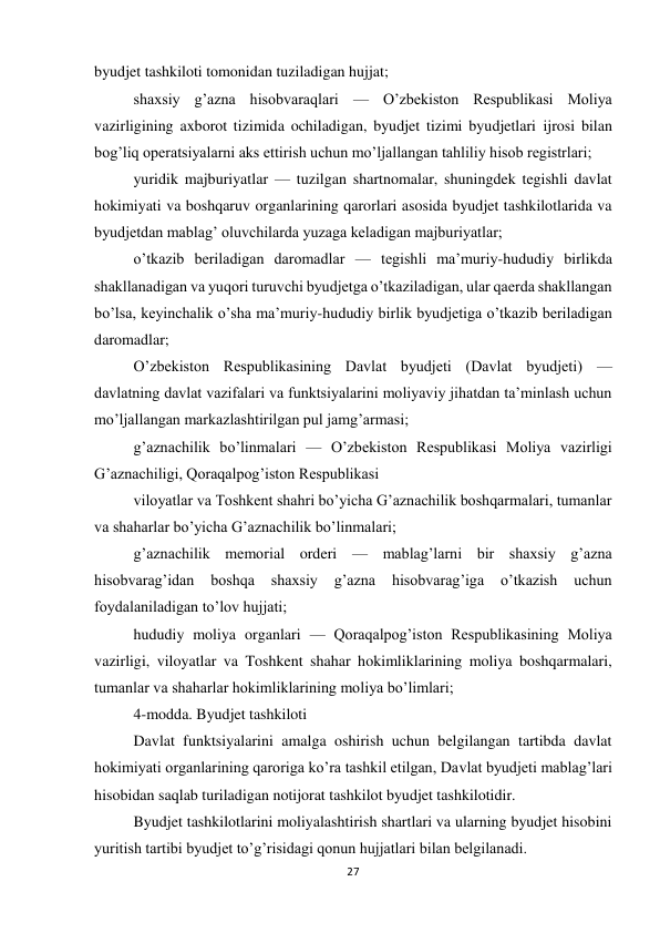 27 
 
byudjet tashkiloti tomonidan tuziladigan hujjat; 
shaxsiy g’azna hisobvaraqlari — O’zbekiston Respublikasi Moliya 
vazirligining axborot tizimida ochiladigan, byudjet tizimi byudjetlari ijrosi bilan 
bog’liq operatsiyalarni aks ettirish uchun mo’ljallangan tahliliy hisob registrlari; 
yuridik majburiyatlar — tuzilgan shartnomalar, shuningdek tegishli davlat 
hokimiyati va boshqaruv organlarining qarorlari asosida byudjet tashkilotlarida va 
byudjetdan mablag’ oluvchilarda yuzaga keladigan majburiyatlar; 
o’tkazib beriladigan daromadlar — tegishli ma’muriy-hududiy birlikda 
shakllanadigan va yuqori turuvchi byudjetga o’tkaziladigan, ular qaerda shakllangan 
bo’lsa, keyinchalik o’sha ma’muriy-hududiy birlik byudjetiga o’tkazib beriladigan 
daromadlar; 
O’zbekiston Respublikasining Davlat byudjeti (Davlat byudjeti) — 
davlatning davlat vazifalari va funktsiyalarini moliyaviy jihatdan ta’minlash uchun 
mo’ljallangan markazlashtirilgan pul jamg’armasi; 
g’aznachilik bo’linmalari — O’zbekiston Respublikasi Moliya vazirligi 
G’aznachiligi, Qoraqalpog’iston Respublikasi 
viloyatlar va Toshkent shahri bo’yicha G’aznachilik boshqarmalari, tumanlar 
va shaharlar bo’yicha G’aznachilik bo’linmalari; 
g’aznachilik memorial orderi — mablag’larni bir shaxsiy g’azna 
hisobvarag’idan 
boshqa 
shaxsiy 
g’azna 
hisobvarag’iga 
o’tkazish 
uchun 
foydalaniladigan to’lov hujjati; 
hududiy moliya organlari — Qoraqalpog’iston Respublikasining Moliya 
vazirligi, viloyatlar va Toshkent shahar hokimliklarining moliya boshqarmalari, 
tumanlar va shaharlar hokimliklarining moliya bo’limlari; 
4-modda. Byudjet tashkiloti 
Davlat funktsiyalarini amalga oshirish uchun belgilangan tartibda davlat 
hokimiyati organlarining qaroriga ko’ra tashkil etilgan, Davlat byudjeti mablag’lari 
hisobidan saqlab turiladigan notijorat tashkilot byudjet tashkilotidir. 
Byudjet tashkilotlarini moliyalashtirish shartlari va ularning byudjet hisobini 
yuritish tartibi byudjet to’g’risidagi qonun hujjatlari bilan belgilanadi. 
