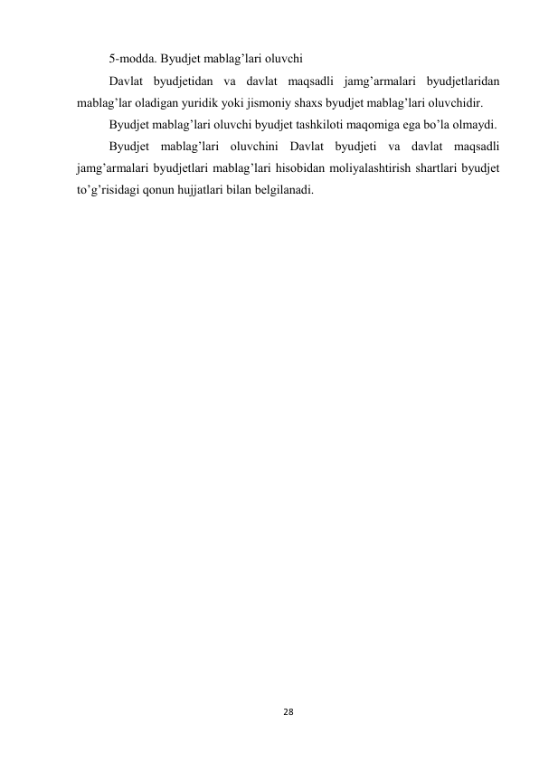 28 
 
5-modda. Byudjet mablag’lari oluvchi 
Davlat byudjetidan va davlat maqsadli jamg’armalari byudjetlaridan 
mablag’lar oladigan yuridik yoki jismoniy shaxs byudjet mablag’lari oluvchidir. 
Byudjet mablag’lari oluvchi byudjet tashkiloti maqomiga ega bo’la olmaydi. 
Byudjet mablag’lari oluvchini Davlat byudjeti va davlat maqsadli 
jamg’armalari byudjetlari mablag’lari hisobidan moliyalashtirish shartlari byudjet 
to’g’risidagi qonun hujjatlari bilan belgilanadi. 
 
 
