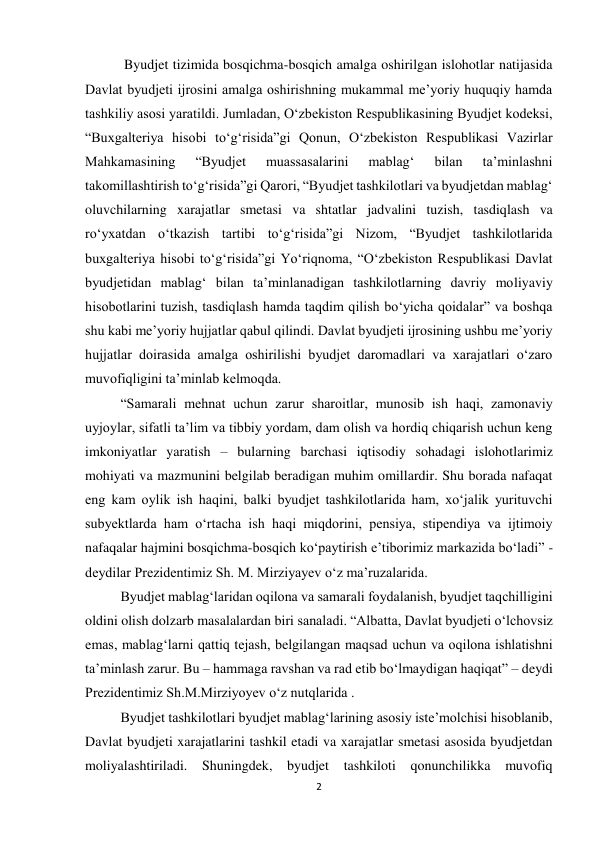 2 
 
 Byudjet tizimida bosqichma-bosqich amalga oshirilgan islohotlar natijasida 
Davlat byudjeti ijrosini amalga oshirishning mukammal me’yoriy huquqiy hamda 
tashkiliy asosi yaratildi. Jumladan, O‘zbekiston Respublikasining Byudjet kodeksi, 
“Buxgalteriya hisobi to‘g‘risida”gi Qonun, O‘zbekiston Respublikasi Vazirlar 
Mahkamasining 
“Byudjet 
muassasalarini 
mablag‘ 
bilan 
ta’minlashni 
takomillashtirish to‘g‘risida”gi Qarori, “Byudjet tashkilotlari va byudjetdan mablag‘ 
oluvchilarning xarajatlar smetasi va shtatlar jadvalini tuzish, tasdiqlash va 
ro‘yxatdan o‘tkazish tartibi to‘g‘risida”gi Nizom, “Byudjet tashkilotlarida 
buxgalteriya hisobi to‘g‘risida”gi Yo‘riqnoma, “O‘zbekiston Respublikasi Davlat 
byudjetidan mablag‘ bilan ta’minlanadigan tashkilotlarning davriy moliyaviy 
hisobotlarini tuzish, tasdiqlash hamda taqdim qilish bo‘yicha qoidalar” va boshqa 
shu kabi me’yoriy hujjatlar qabul qilindi. Davlat byudjeti ijrosining ushbu me’yoriy 
hujjatlar doirasida amalga oshirilishi byudjet daromadlari va xarajatlari o‘zaro 
muvofiqligini ta’minlab kelmoqda. 
“Samarali mehnat uchun zarur sharoitlar, munosib ish haqi, zamonaviy 
uyjoylar, sifatli ta’lim va tibbiy yordam, dam olish va hordiq chiqarish uchun keng 
imkoniyatlar yaratish – bularning barchasi iqtisodiy sohadagi islohotlarimiz 
mohiyati va mazmunini belgilab beradigan muhim omillardir. Shu borada nafaqat 
eng kam oylik ish haqini, balki byudjet tashkilotlarida ham, xo‘jalik yurituvchi 
subyektlarda ham o‘rtacha ish haqi miqdorini, pensiya, stipendiya va ijtimoiy 
nafaqalar hajmini bosqichma-bosqich ko‘paytirish e’tiborimiz markazida bo‘ladi” - 
deydilar Prezidentimiz Sh. M. Mirziyayev o‘z ma’ruzalarida. 
Byudjet mablag‘laridan oqilona va samarali foydalanish, byudjet taqchilligini 
oldini olish dolzarb masalalardan biri sanaladi. “Albatta, Davlat byudjeti o‘lchovsiz 
emas, mablag‘larni qattiq tejash, belgilangan maqsad uchun va oqilona ishlatishni 
ta’minlash zarur. Bu – hammaga ravshan va rad etib bo‘lmaydigan haqiqat” – deydi 
Prezidentimiz Sh.M.Mirziyoyev o‘z nutqlarida . 
Byudjet tashkilotlari byudjet mablag‘larining asosiy iste’molchisi hisoblanib, 
Davlat byudjeti xarajatlarini tashkil etadi va xarajatlar smetasi asosida byudjetdan 
moliyalashtiriladi. Shuningdek, byudjet tashkiloti qonunchilikka muvofiq 
