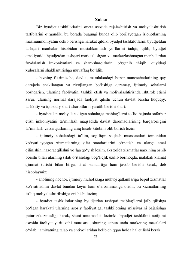 29 
 
Xulosa 
Biz byudjet tashkilotlarini smeta asosida rejalashtirish va moliyalashtirish 
tartiblarini o‘rgandik, bu borada bugungi kunda olib borilayotgan islohotlarning 
mazmunmohiyatini ochib berishga harakat qildik, byudjet tashkilotlarini byudjetdan 
tashqari manbalar hisobidan mustahkamlash yo‘llarini tadqiq qilib, byudjet 
amaliyotida byudjetdan tashqari markazlashgan va markazlashmagan manbalardan 
foydalanish imkoniyatlari va shart-sharoitlarini o‘rganib chiqib, quyidagi 
xulosalarni shakllantirishga muvaffaq bo‘ldik.  
- bizning fikrimizcha, davlat, mamlakatdagi bozor munosabatlarining qay 
darajada shakllangan va rivojlangan bo‘lishiga qaramay, ijtimoiy sohalarni 
boshqarish, ularning faoliyatini tashkil etish va moliyalashtirishda ishtirok etishi 
zarur, ularning normal darajada faoliyat qilishi uchun davlat barcha huquqiy, 
tashkiliy va iqtisodiy shart-sharoitlarni yaratib berishi shart: 
- byudjetdan moliyalanadigan sohalarga mablag‘larni to‘liq hajmda safarbar 
etish imkoniyatini ta’minlash maqsadida davlat daromadlarining barqarorligini 
ta’minlash va xarajatlarning aniq hisob-kitobini olib borish lozim; 
- ijtimoiy sohalardagi ta’lim, sog‘liqni saqlash muassasalari tomonidan 
ko‘rsatilayotgan xizmatlarning sifat standartlarini o‘rnatish va ularga amal 
qilinishini nazorat qilishni yo‘lga qo‘yish lozim, aks xolda xizmatlar narxining oshib 
borishi bilan ularning sifati o‘rtasidagi bog‘liqlik uzilib bormoqda, malakali xizmat 
qimmat turishi bilan birga, sifat standartiga ham javob berishi kerak, deb 
hisoblaymiz; 
- aholining nochor, ijtimoiy muhofazaga muhtoj qatlamlariga bepul xizmatlar 
ko‘rsatilishini davlat bundan keyin ham o‘z zimmasiga olishi, bu xizmatlarning 
to‘liq moliyalashtirilishiga erishishi lozim; 
- byudjet tashkilotlarining byudjetdan tashqari mablag‘larni jalb qilishga 
bo‘lgan harakati ularning asosiy faoliyatiga, tashkilotning missiyasini bajarishga 
putur etkazmasligi kerak, shuni unutmaslik lozimki, byudjet tashkiloti notijorat 
asosida faoliyat yurituvchi muassasa, shuning uchun unda marketing masalalari 
o‘ylab, jamiyatning talab va ehtiyojlaridan kelib chiqqan holda hal etilishi kerak; 
