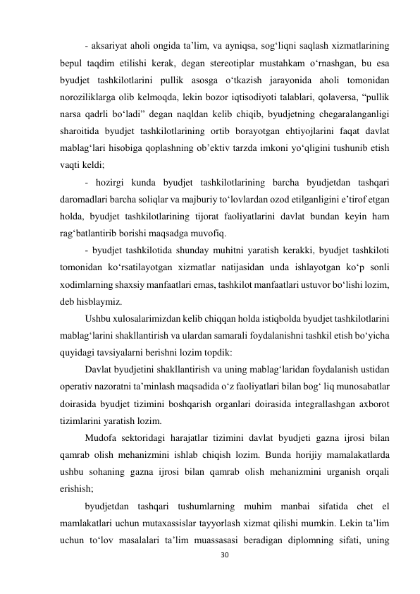 30 
 
- aksariyat aholi ongida ta’lim, va ayniqsa, sog‘liqni saqlash xizmatlarining 
bepul taqdim etilishi kerak, degan stereotiplar mustahkam o‘rnashgan, bu esa 
byudjet tashkilotlarini pullik asosga o‘tkazish jarayonida aholi tomonidan 
noroziliklarga olib kelmoqda, lekin bozor iqtisodiyoti talablari, qolaversa, “pullik 
narsa qadrli bo‘ladi” degan naqldan kelib chiqib, byudjetning chegaralanganligi 
sharoitida byudjet tashkilotlarining ortib borayotgan ehtiyojlarini faqat davlat 
mablag‘lari hisobiga qoplashning ob’ektiv tarzda imkoni yo‘qligini tushunib etish 
vaqti keldi; 
- hozirgi kunda byudjet tashkilotlarining barcha byudjetdan tashqari 
daromadlari barcha soliqlar va majburiy to‘lovlardan ozod etilganligini e’tirof etgan 
holda, byudjet tashkilotlarining tijorat faoliyatlarini davlat bundan keyin ham 
rag‘batlantirib borishi maqsadga muvofiq. 
- byudjet tashkilotida shunday muhitni yaratish kerakki, byudjet tashkiloti 
tomonidan ko‘rsatilayotgan xizmatlar natijasidan unda ishlayotgan ko‘p sonli 
xodimlarning shaxsiy manfaatlari emas, tashkilot manfaatlari ustuvor bo‘lishi lozim, 
deb hisblaymiz. 
Ushbu xulosalarimizdan kelib chiqqan holda istiqbolda byudjet tashkilotlarini 
mablag‘larini shakllantirish va ulardan samarali foydalanishni tashkil etish bo‘yicha 
quyidagi tavsiyalarni berishni lozim topdik: 
Davlat byudjetini shakllantirish va uning mablag‘laridan foydalanish ustidan 
operativ nazoratni ta’minlash maqsadida o‘z faoliyatlari bilan bog‘ liq munosabatlar 
doirasida byudjet tizimini boshqarish organlari doirasida integrallashgan axborot 
tizimlarini yaratish lozim. 
Mudofa sektoridagi harajatlar tizimini davlat byudjeti gazna ijrosi bilan 
qamrab olish mehanizmini ishlab chiqish lozim. Bunda horijiy mamalakatlarda 
ushbu sohaning gazna ijrosi bilan qamrab olish mehanizmini urganish orqali 
erishish; 
byudjetdan tashqari tushumlarning muhim manbai sifatida chet el 
mamlakatlari uchun mutaxassislar tayyorlash xizmat qilishi mumkin. Lekin ta’lim 
uchun to‘lov masalalari ta’lim muassasasi beradigan diplomning sifati, uning 
