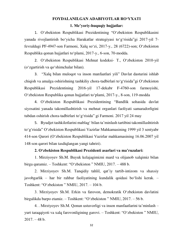 32 
 
FOYDALANILGAN ADABIYOTLAR RO‘YXATI 
1. Me’yoriy-huquqiy hujjatlar: 
1. O‘zbekiston Respublikasi Prezidentining “O‘zbekiston Respublikasini 
yanada rivojlantirish bo‘yicha Harakatlar strategiyasi to‘g‘risida”gi 2017-yil 7- 
fevraldagi PF-4947-son Farmoni, Xalq so‘zi, 2017-y., 28 (6722)-son; O‘zbekiston 
Respublika qonun hujjatlari to‘plami, 2017-y., 6-son, 70-modda. 
2. O‘zbekiston Respublikasi Mehnat kodeksi- T., O‘zbekiston 2010-yil 
(o‘zgartirish va qo‘shimchalar bilan). 
3.  “Xalq bilan muloqot va inson manfaatlari yili” Davlat dasturini ishlab 
chiqish va amalga oshirishning tashkiliy chora-tadbirlari to‘g‘risida”gi O‘zbekiston 
Respublikasi 
Prezidentining 
2016-yil 
17-dekabr 
F-4760-son 
farmoyishi, 
O‘zbekiston Respublika qonun hujjatlari to‘plami, 2017-y., 8-son, 119-modda 
4. O‘zbekiston Respublikasi Prezidentining “Bandlik sohasida davlat 
siyosatini yanada takomillashtirish va mehnat organlari faoliyati samaradorligini 
tubdan oshirish chora-tadbirlari to‘g‘risida” gi Farmoni. 2017 yil 24 may 
5. Byudjet tashkilotlarini mablag‘ bilan ta’minlash tartibini takomillashtirish 
to‘g‘risida” O‘zbekiston Respublikasi Vazirlar Mahkamasining 1999 yil 3 sentyabr 
414-son Qarori (O‘zbekiston Respublikasi Vazirlar mahkamasining 16.06.2007 yil 
148-son qarori bilan tasdiqlangan yangi tahriri). 
2. O‘zbekiston Respublikasi Prezidenti asarlari va ma’ruzalari: 
1. Mirziyoyev Sh.M. Buyuk kelajagimizni mard va olijanob xalqimiz bilan 
birga quramiz. – Toshkent: “O‘zbekiston ” NMIU, 2017. – 488 b. 
2. Mirziyoyev Sh.M. Tanqidiy tahlil, qat’iy tartib-intizom va shaxsiy 
javobgarlik – har bir rahbar faoliyatining kundalik qoidasi bo‘lishi kerak. – 
Toshkent: “O‘zbekiston ” NMIU, 2017. – 104 b. 
3. Mirziyoyev Sh.M. Erkin va farovon, demokratik O‘zbekiston davlatini 
birgalikda barpo etamiz. – Toshkent: “O‘zbekiston ” NMIU, 2017. – 56 b. 
4. . Mirziyoyev Sh.M. Qonun ustuvorligi va inson manfaatlarini ta’minlash – 
yurt taraqqiyoti va xalq farovonligining garovi. – Toshkent: “O‘zbekiston ” NMIU, 
2017. – 48 b. 
