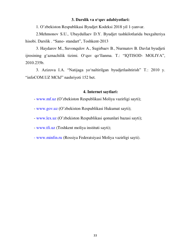 33 
 
3. Darslik va o‘quv adabiyotlari: 
1. O’zbekiston Respublikasi Byudjet Kodeksi 2018 yil 1-yanvar. 
2.Mehmonov S.U., Ubaydullaev D.Y. Byudjet tashkilotlarida buxgalteriya 
hisobi. Darslik . “Sano- standart”, Toshkent-2013 
3. Haydarov M., Suvonqulov A., Sugirbaev B., Nurmatov B. Davlat byudjeti 
ijrosining g‘aznachilik tizimi. O‘quv qo‘llanma. T.: “IQTISOD- MOLIYA”, 
2010.235b. 
3. Azizova I.A. “Natijaga yo‘naltirilgan byudjetlashtirish” T.: 2010 y. 
“infoCOM.UZ MChJ” nashriyoti 152 bet. 
  
4. Internet saytlari: 
- www.mf.uz (O’zbekiston Respublikasi Moliya vazirligi sayti); 
- www.gov.uz (O’zbekiston Respublikasi Hukumat sayti); 
- www.lex.uz (O’zbekiston Respublikasi qonunlari bazasi sayti); 
- www.tfi.uz (Toshkent moliya instituti sayti); 
- www.minfin.ru (Rossiya Federatsiyasi Moliya vazirligi sayti). 
 
