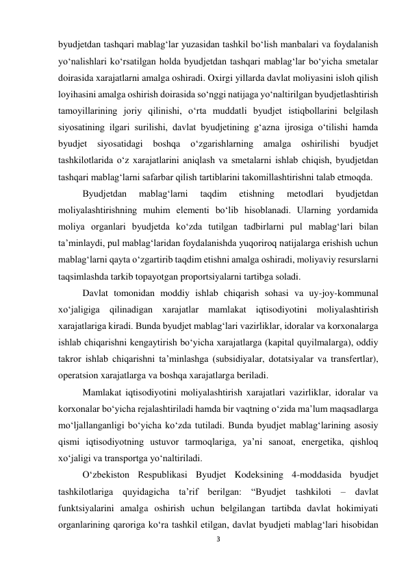 3 
 
byudjetdan tashqari mablag‘lar yuzasidan tashkil bo‘lish manbalari va foydalanish 
yo‘nalishlari ko‘rsatilgan holda byudjetdan tashqari mablag‘lar bo‘yicha smetalar 
doirasida xarajatlarni amalga oshiradi. Oxirgi yillarda davlat moliyasini isloh qilish 
loyihasini amalga oshirish doirasida so‘nggi natijaga yo‘naltirilgan byudjetlashtirish 
tamoyillarining joriy qilinishi, o‘rta muddatli byudjet istiqbollarini belgilash 
siyosatining ilgari surilishi, davlat byudjetining g‘azna ijrosiga o‘tilishi hamda 
byudjet siyosatidagi boshqa 
o‘zgarishlarning amalga 
oshirilishi 
byudjet 
tashkilotlarida o‘z xarajatlarini aniqlash va smetalarni ishlab chiqish, byudjetdan 
tashqari mablag‘larni safarbar qilish tartiblarini takomillashtirishni talab etmoqda.  
Byudjetdan 
mablag‘larni 
taqdim 
etishning 
metodlari 
byudjetdan 
moliyalashtirishning muhim elementi bo‘lib hisoblanadi. Ularning yordamida 
moliya organlari byudjetda ko‘zda tutilgan tadbirlarni pul mablag‘lari bilan 
ta’minlaydi, pul mablag‘laridan foydalanishda yuqoriroq natijalarga erishish uchun 
mablag‘larni qayta o‘zgartirib taqdim etishni amalga oshiradi, moliyaviy resurslarni 
taqsimlashda tarkib topayotgan proportsiyalarni tartibga soladi. 
Davlat tomonidan moddiy ishlab chiqarish sohasi va uy-joy-kommunal 
xo‘jaligiga qilinadigan xarajatlar mamlakat iqtisodiyotini moliyalashtirish 
xarajatlariga kiradi. Bunda byudjet mablag‘lari vazirliklar, idoralar va korxonalarga 
ishlab chiqarishni kengaytirish bo‘yicha xarajatlarga (kapital quyilmalarga), oddiy 
takror ishlab chiqarishni ta’minlashga (subsidiyalar, dotatsiyalar va transfertlar), 
operatsion xarajatlarga va boshqa xarajatlarga beriladi. 
Mamlakat iqtisodiyotini moliyalashtirish xarajatlari vazirliklar, idoralar va 
korxonalar bo‘yicha rejalashtiriladi hamda bir vaqtning o‘zida ma’lum maqsadlarga 
mo‘ljallanganligi bo‘yicha ko‘zda tutiladi. Bunda byudjet mablag‘larining asosiy 
qismi iqtisodiyotning ustuvor tarmoqlariga, ya’ni sanoat, energetika, qishloq 
xo‘jaligi va transportga yo‘naltiriladi. 
O‘zbekiston Respublikasi Byudjet Kodeksining 4-moddasida byudjet 
tashkilotlariga quyidagicha ta’rif berilgan: “Byudjet tashkiloti – davlat 
funktsiyalarini amalga oshirish uchun belgilangan tartibda davlat hokimiyati 
organlarining qaroriga ko‘ra tashkil etilgan, davlat byudjeti mablag‘lari hisobidan 
