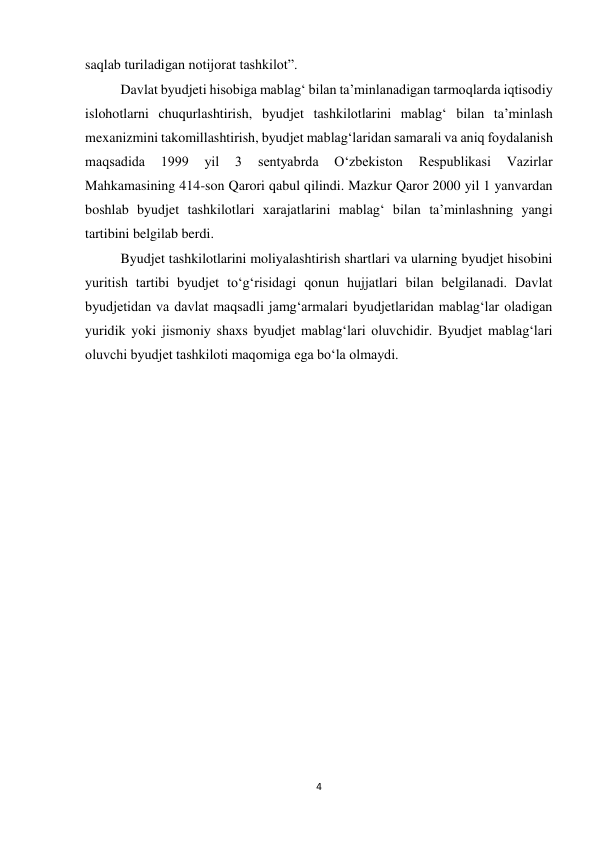 4 
 
saqlab turiladigan notijorat tashkilot”. 
Davlat byudjeti hisobiga mablag‘ bilan ta’minlanadigan tarmoqlarda iqtisodiy 
islohotlarni chuqurlashtirish, byudjet tashkilotlarini mablag‘ bilan ta’minlash 
mexanizmini takomillashtirish, byudjet mablag‘laridan samarali va aniq foydalanish 
maqsadida 
1999 
yil 
3 
sentyabrda 
O‘zbekiston 
Respublikasi 
Vazirlar 
Mahkamasining 414-son Qarori qabul qilindi. Mazkur Qaror 2000 yil 1 yanvardan 
boshlab byudjet tashkilotlari xarajatlarini mablag‘ bilan ta’minlashning yangi 
tartibini belgilab berdi. 
Byudjet tashkilotlarini moliyalashtirish shartlari va ularning byudjet hisobini 
yuritish tartibi byudjet to‘g‘risidagi qonun hujjatlari bilan belgilanadi. Davlat 
byudjetidan va davlat maqsadli jamg‘armalari byudjetlaridan mablag‘lar oladigan 
yuridik yoki jismoniy shaxs byudjet mablag‘lari oluvchidir. Byudjet mablag‘lari 
oluvchi byudjet tashkiloti maqomiga ega bo‘la olmaydi.  
 
 
 
 
