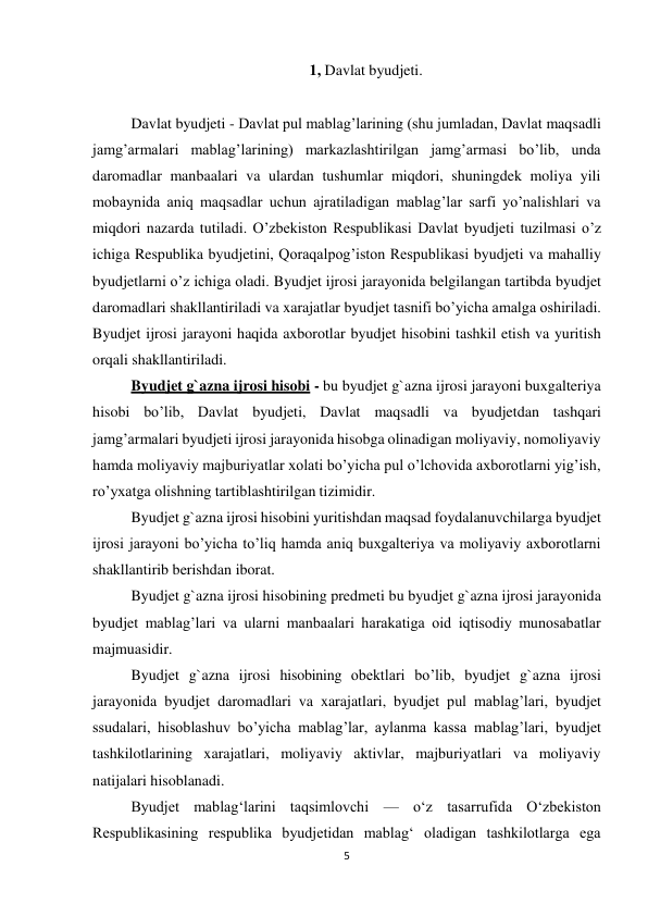 5 
 
1, Davlat byudjeti. 
 
Davlat byudjeti - Davlat pul mablag’larining (shu jumladan, Davlat maqsadli 
jamg’armalari mablag’larining) markazlashtirilgan jamg’armasi bo’lib, unda 
daromadlar manbaalari va ulardan tushumlar miqdori, shuningdek moliya yili 
mobaynida aniq maqsadlar uchun ajratiladigan mablag’lar sarfi yo’nalishlari va 
miqdori nazarda tutiladi. O’zbekiston Respublikasi Davlat byudjeti tuzilmasi o’z 
ichiga Respublika byudjetini, Qoraqalpog’iston Respublikasi byudjeti va mahalliy 
byudjetlarni o’z ichiga oladi. Byudjet ijrosi jarayonida belgilangan tartibda byudjet 
daromadlari shakllantiriladi va xarajatlar byudjet tasnifi bo’yicha amalga oshiriladi. 
Byudjet ijrosi jarayoni haqida axborotlar byudjet hisobini tashkil etish va yuritish 
orqali shakllantiriladi. 
Byudjet g`azna ijrosi hisobi - bu byudjet g`azna ijrosi jarayoni buxgalteriya 
hisobi bo’lib, Davlat byudjeti, Davlat maqsadli va byudjetdan tashqari 
jamg’armalari byudjeti ijrosi jarayonida hisobga olinadigan moliyaviy, nomoliyaviy 
hamda moliyaviy majburiyatlar xolati bo’yicha pul o’lchovida axborotlarni yig’ish, 
ro’yxatga olishning tartiblashtirilgan tizimidir. 
Byudjet g`azna ijrosi hisobini yuritishdan maqsad foydalanuvchilarga byudjet 
ijrosi jarayoni bo’yicha to’liq hamda aniq buxgalteriya va moliyaviy axborotlarni 
shakllantirib berishdan iborat. 
Byudjet g`azna ijrosi hisobining predmeti bu byudjet g`azna ijrosi jarayonida 
byudjet mablag’lari va ularni manbaalari harakatiga oid iqtisodiy munosabatlar 
majmuasidir. 
Byudjet g`azna ijrosi hisobining obektlari bo’lib, byudjet g`azna ijrosi 
jarayonida byudjet daromadlari va xarajatlari, byudjet pul mablag’lari, byudjet 
ssudalari, hisoblashuv bo’yicha mablag’lar, aylanma kassa mablag’lari, byudjet 
tashkilotlarining xarajatlari, moliyaviy aktivlar, majburiyatlari va moliyaviy 
natijalari hisoblanadi. 
Byudjet mablag‘larini taqsimlovchi — o‘z tasarrufida O‘zbekiston 
Respublikasining respublika byudjetidan mablag‘ oladigan tashkilotlarga ega 
