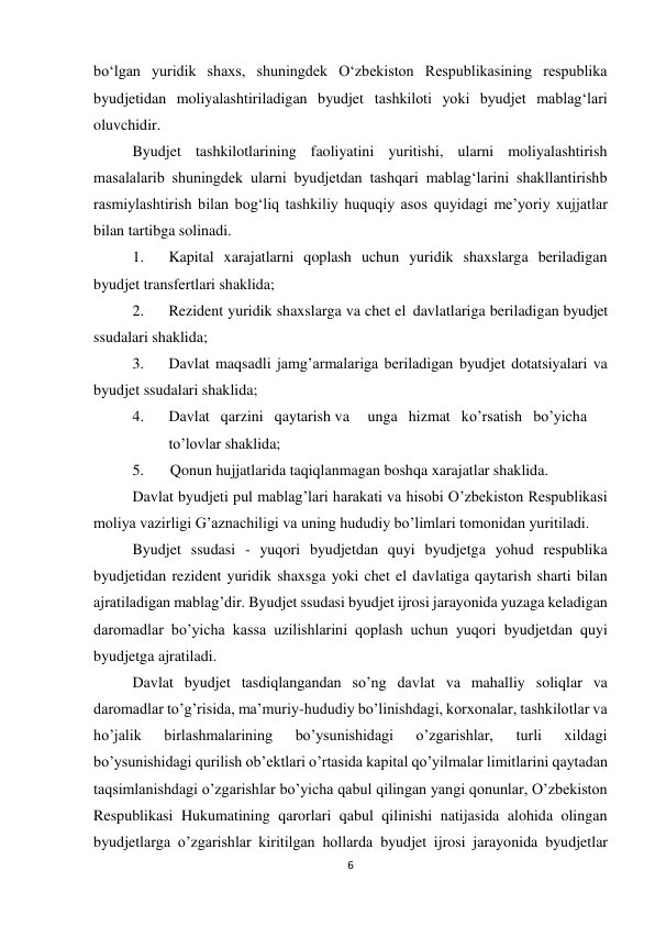 6 
 
bo‘lgan yuridik shaxs, shuningdek O‘zbekiston Respublikasining respublika 
byudjetidan moliyalashtiriladigan byudjet tashkiloti yoki byudjet mablag‘lari 
oluvchidir.  
Byudjet tashkilotlarining faoliyatini yuritishi, ularni moliyalashtirish 
masalalarib shuningdek ularni byudjetdan tashqari mablag‘larini shakllantirishb 
rasmiylashtirish bilan bog‘liq tashkiliy huquqiy asos quyidagi me’yoriy xujjatlar 
bilan tartibga solinadi. 
1. 
Kapital xarajatlarni qoplash uchun yuridik shaxslarga beriladigan 
byudjet transfertlari shaklida; 
2. 
Rezident yuridik shaxslarga va chet el davlatlariga beriladigan byudjet 
ssudalari shaklida; 
3. 
Davlat maqsadli jamg’armalariga beriladigan byudjet dotatsiyalari va 
byudjet ssudalari shaklida; 
4. 
Davlat qarzini qaytarish va 
unga hizmat ko’rsatish bo’yicha
 
to’lovlar shaklida; 
5. 
Qonun hujjatlarida taqiqlanmagan boshqa xarajatlar shaklida. 
Davlat byudjeti pul mablag’lari harakati va hisobi O’zbekiston Respublikasi 
moliya vazirligi G’aznachiligi va uning hududiy bo’limlari tomonidan yuritiladi. 
Byudjet ssudasi - yuqori byudjetdan quyi byudjetga yohud respublika 
byudjetidan rezident yuridik shaxsga yoki chet el davlatiga qaytarish sharti bilan 
ajratiladigan mablag’dir. Byudjet ssudasi byudjet ijrosi jarayonida yuzaga keladigan 
daromadlar bo’yicha kassa uzilishlarini qoplash uchun yuqori byudjetdan quyi 
byudjetga ajratiladi. 
Davlat byudjet tasdiqlangandan so’ng davlat va mahalliy soliqlar va 
daromadlar to’g’risida, ma’muriy-hududiy bo’linishdagi, korxonalar, tashkilotlar va 
ho’jalik 
birlashmalarining 
bo’ysunishidagi 
o’zgarishlar, 
turli 
xildagi 
bo’ysunishidagi qurilish ob’ektlari o’rtasida kapital qo’yilmalar limitlarini qaytadan 
taqsimlanishdagi o’zgarishlar bo’yicha qabul qilingan yangi qonunlar, O’zbekiston 
Respublikasi Hukumatining qarorlari qabul qilinishi natijasida alohida olingan 
byudjetlarga o’zgarishlar kiritilgan hollarda byudjet ijrosi jarayonida byudjetlar 
