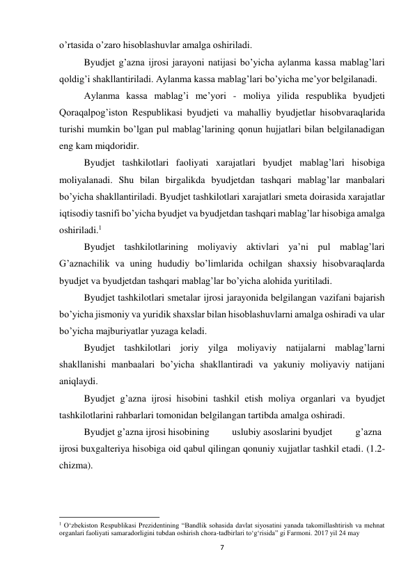 7 
 
o’rtasida o’zaro hisoblashuvlar amalga oshiriladi. 
Byudjet g’azna ijrosi jarayoni natijasi bo’yicha aylanma kassa mablag’lari 
qoldig’i shakllantiriladi. Aylanma kassa mablag’lari bo’yicha me’yor belgilanadi. 
Aylanma kassa mablag’i me’yori - moliya yilida respublika byudjeti 
Qoraqalpog’iston Respublikasi byudjeti va mahalliy byudjetlar hisobvaraqlarida 
turishi mumkin bo’lgan pul mablag’larining qonun hujjatlari bilan belgilanadigan 
eng kam miqdoridir. 
Byudjet tashkilotlari faoliyati xarajatlari byudjet mablag’lari hisobiga 
moliyalanadi. Shu bilan birgalikda byudjetdan tashqari mablag’lar manbalari 
bo’yicha shakllantiriladi. Byudjet tashkilotlari xarajatlari smeta doirasida xarajatlar 
iqtisodiy tasnifi bo’yicha byudjet va byudjetdan tashqari mablag’lar hisobiga amalga 
oshiriladi.1 
Byudjet tashkilotlarining moliyaviy aktivlari ya’ni pul mablag’lari 
G’aznachilik va uning hududiy bo’limlarida ochilgan shaxsiy hisobvaraqlarda 
byudjet va byudjetdan tashqari mablag’lar bo’yicha alohida yuritiladi. 
Byudjet tashkilotlari smetalar ijrosi jarayonida belgilangan vazifani bajarish 
bo’yicha jismoniy va yuridik shaxslar bilan hisoblashuvlarni amalga oshiradi va ular 
bo’yicha majburiyatlar yuzaga keladi. 
Byudjet tashkilotlari joriy yilga moliyaviy natijalarni mablag’larni 
shakllanishi manbaalari bo’yicha shakllantiradi va yakuniy moliyaviy natijani 
aniqlaydi. 
Byudjet g’azna ijrosi hisobini tashkil etish moliya organlari va byudjet 
tashkilotlarini rahbarlari tomonidan belgilangan tartibda amalga oshiradi. 
Byudjet g’azna ijrosi hisobining 
uslubiy asoslarini byudjet  
g’azna 
ijrosi buxgalteriya hisobiga oid qabul qilingan qonuniy xujjatlar tashkil etadi. (1.2-
chizma). 
 
 
 
                                                           
1 O‘zbekiston Respublikasi Prezidentining “Bandlik sohasida davlat siyosatini yanada takomillashtirish va mehnat 
organlari faoliyati samaradorligini tubdan oshirish chora-tadbirlari to‘g‘risida” gi Farmoni. 2017 yil 24 may 
