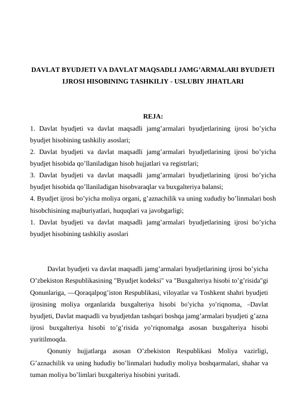 DAVLAT BYUDJETI VA DAVLAT MAQSADLI JAMG’ARMALARI BYUDJETI
IJROSI HISOBINING TASHKILIY - USLUBIY JIHATLARI
REJA:
1.  Davlat  byudjeti  va  davlat  maqsadli  jamg’armalari  byudjetlarining  ijrosi  bo’yicha
byudjet hisobining tashkiliy asoslari;
2.  Davlat  byudjeti  va  davlat  maqsadli  jamg’armalari  byudjetlarining  ijrosi  bo’yicha
byudjet hisobida qo’llaniladigan hisob hujjatlari va registrlari;
3.  Davlat  byudjeti  va  davlat  maqsadli  jamg’armalari  byudjetlarining  ijrosi  bo’yicha
byudjet hisobida qo’llaniladigan hisobvaraqlar va buxgalteriya balansi;
4. Byudjet ijrosi bo’yicha moliya organi, g’aznachilik va uning xududiy bo’linmalari bosh
hisobchisining majburiyatlari, huquqlari va javobgarligi;
1.  Davlat  byudjeti  va  davlat  maqsadli  jamg’armalari  byudjetlarining  ijrosi  bo’yicha
byudjet hisobining tashkiliy asoslari
Davlat byudjeti va davlat maqsadli jamg’armalari byudjetlarining ijrosi bo’yicha
O’zbekiston Respublikasining "Byudjet kodeksi" va "Buxgalteriya hisobi to’g’risida"gi
Qonunlariga, ―Qoraqalpog’iston Respublikasi, viloyatlar va Toshkent shahri byudjeti
ijrosining  moliya organlarida buxgalteriya hisobi bo’yicha yo’riqnoma, ―Davlat
byudjeti, Davlat maqsadli va byudjetdan tashqari boshqa jamg’armalari byudjeti g’azna
ijrosi buxgalteriya hisobi to’g’risida yo’riqnoma‖ga asosan buxgalteriya hisobi
yuritilmoqda.
Qonuniy hujjatlarga asosan O’zbekiston Respublikasi Moliya vazirligi,
G’aznachilik va uning hududiy bo’linmalari hududiy moliya boshqarmalari, shahar va
tuman moliya bo’limlari buxgalteriya hisobini yuritadi.
