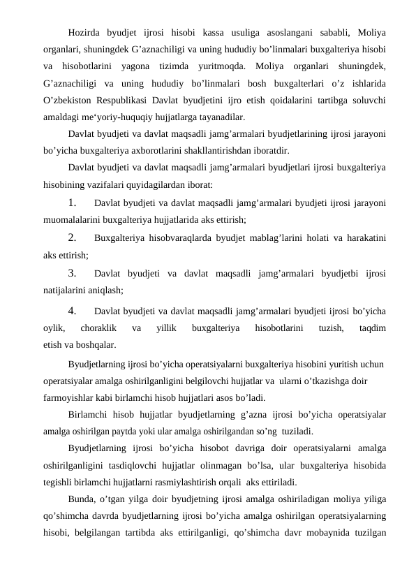 Hozirda byudjet ijrosi hisobi kassa usuliga asoslangani sababli, Moliya
organlari, shuningdek G’aznachiligi va uning hududiy bo’linmalari buxgalteriya hisobi
va hisobotlarini yagona tizimda yuritmoqda. Moliya organlari shuningdek,
G’aznachiligi va uning hududiy bo’linmalari bosh buxgalterlari o’z ishlarida
O’zbekiston Respublikasi  Davlat byudjetini ijro etish qoidalarini tartibga soluvchi
amaldagi me‘yoriy-huquqiy hujjatlarga tayanadilar.
Davlat byudjeti va davlat maqsadli jamg’armalari byudjetlarining ijrosi jarayoni
bo’yicha buxgalteriya axborotlarini shakllantirishdan iboratdir.
Davlat byudjeti va davlat maqsadli jamg’armalari byudjetlari ijrosi buxgalteriya
hisobining vazifalari quyidagilardan iborat:
1.
Davlat byudjeti va davlat maqsadli jamg’armalari byudjeti ijrosi jarayoni
muomalalarini buxgalteriya hujjatlarida aks ettirish;
2.
Buxgalteriya hisobvaraqlarda byudjet mablag’larini holati va harakatini
aks ettirish;
3.
Davlat byudjeti va davlat maqsadli jamg’armalari byudjetbi ijrosi
natijalarini aniqlash;
4.
Davlat byudjeti va davlat maqsadli jamg’armalari byudjeti ijrosi bo’yicha
oylik, 
choraklik 
va 
yillik 
buxgalteriya 
hisobotlarini 
tuzish, 
taqdim
etish va boshqalar.
Byudjetlarning ijrosi bo’yicha operatsiyalarni buxgalteriya hisobini yuritish uchun
operatsiyalar amalga oshirilganligini belgilovchi hujjatlar va  ularni o’tkazishga doir 
farmoyishlar kabi birlamchi hisob hujjatlari asos bo’ladi.
Birlamchi hisob hujjatlar byudjetlarning g’azna ijrosi bo’yicha operatsiyalar
amalga oshirilgan paytda yoki ular amalga oshirilgandan so’ng  tuziladi.
Byudjetlarning  ijrosi  bo’yicha  hisobot  davriga  doir  operatsiyalarni amalga
oshirilganligini tasdiqlovchi hujjatlar olinmagan bo’lsa, ular buxgalteriya  hisobida
tegishli birlamchi hujjatlarni rasmiylashtirish orqali  aks ettiriladi.
Bunda, o’tgan yilga doir byudjetning ijrosi amalga oshiriladigan moliya yiliga
qo’shimcha davrda byudjetlarning ijrosi bo’yicha amalga oshirilgan operatsiyalarning
hisobi, belgilangan tartibda aks ettirilganligi, qo’shimcha davr mobaynida  tuzilgan

