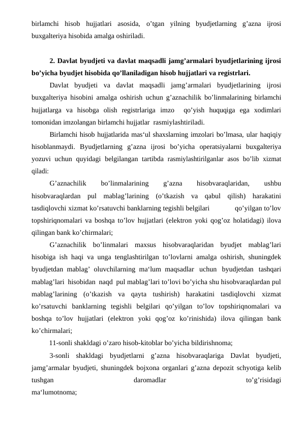 birlamchi  hisob  hujjatlari  asosida, o’tgan  yilning  byudjetlarning  g’azna  ijrosi
buxgalteriya hisobida amalga oshiriladi.
2. Davlat byudjeti va davlat maqsadli jamg’armalari byudjetlarining ijrosi
bo’yicha byudjet hisobida qo’llaniladigan hisob hujjatlari va registrlari.
Davlat  byudjeti  va  davlat  maqsadli  jamg’armalari  byudjetlarining ijrosi
buxgalteriya hisobini amalga oshirish uchun g’aznachilik bo’linmalarining birlamchi
hujjatlarga  va  hisobga  olish  registrlariga  imzo   qo’yish huquqiga ega xodimlari
tomonidan imzolangan birlamchi hujjatlar  rasmiylashtiriladi.
Birlamchi hisob hujjatlarida mas‘ul shaxslarning imzolari bo’lmasa, ular haqiqiy
hisoblanmaydi. Byudjetlarning g’azna ijrosi bo’yicha operatsiyalarni  buxgalteriya
yozuvi  uchun quyidagi  belgilangan tartibda rasmiylashtirilganlar asos bo’lib xizmat
qiladi:
G’aznachilik 
bo’linmalarining 
g’azna 
hisobvaraqlaridan, 
ushbu
hisobvaraqlardan pul mablag’larining (o’tkazish va qabul qilish) harakatini
tasdiqlovchi xizmat ko’rsatuvchi banklarning tegishli belgilari                                qo’yilgan to’lov
topshiriqnomalari va boshqa to’lov hujjatlari (elektron yoki qog’oz holatidagi) ilova
qilingan bank ko’chirmalari;
G’aznachilik bo’linmalari maxsus hisobvaraqlaridan byudjet mablag’lari
hisobiga ish haqi va unga tenglashtirilgan to’lovlarni amalga oshirish, shuningdek
byudjetdan mablag’ oluvchilarning ma‘lum maqsadlar uchun byudjetdan tashqari
mablag’lari hisobidan naqd pul mablag’lari to’lovi bo’yicha shu hisobvaraqlardan pul
mablag’larining (o’tkazish va qayta tushirish) harakatini tasdiqlovchi xizmat
ko’rsatuvchi banklarning tegishli belgilari qo’yilgan to’lov  topshiriqnomalari va
boshqa to’lov hujjatlari (elektron yoki qog’oz ko’rinishida) ilova qilingan bank
ko’chirmalari;
          11-sonli shakldagi o’zaro hisob-kitoblar bo’yicha bildirishnoma;
3-sonli shakldagi byudjetlarni g’azna hisobvaraqlariga Davlat byudjeti,
jamg’armalar byudjeti, shuningdek bojxona organlari g’azna depozit schyotiga kelib
tushgan 
daromadlar 
to’g’risidagi
ma‘lumotnoma;
