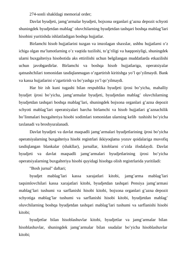           274-sonli shakldagi memorial order;
Davlat byudjeti, jamg’armalar byudjeti, bojxona organlari g’azna depozit schyoti
shuningdek byudjetdan mablag’ oluvchilarning byudjetdan tashqari boshqa mablag’lari
hisobini yuritishda ishlatiladigan boshqa hujjatlar.
Birlamchi hisob hujjatlarini tuzgan va imzolagan shaxslar, ushbu hujjatlarni o’z
ichiga olgan ma‘lumotlarning o’z vaqtida tuzilishi, to’g’riligi va haqqoniyligi, shuningdek
ularni buxgalteriya hisobotida aks ettirilishi uchun belgilangan muddatlarda etkazilishi
uchun javobgardirlar. Birlamchi va boshqa hisob hujjatlariga, operatsiyalar
qatnashchilari tomonidan tasdiqlanmagan o’zgartirish kiritishga yo’l qo’yilmaydi. Bank
va kassa hujjatlarini o’zgartirish va bo’yashga yo’l qo’yilmaydi.
Har bir ish kuni tugashi bilan respublika byudjeti ijrosi bo’yicha, mahalliy
byudjet ijrosi bo’yicha, jamg’armalar byudjeti, byudjetdan mablag’ oluvchilarning
byudjetdan tashqari boshqa mablag’lari, shuningdek bojxona organlari g’azna depozit
schyoti mablag’lari operatsiyalari barcha birlamchi va hisob hujjatlari g’aznachilik
bo’linmalari buxgalteriya hisobi xodimlari tomonidan ularning kelib  tushishi bo’yicha
taxlanadi va broshyuralanadi.
Davlat byudjeti va davlat maqsadli jamg’armalari byudjetlarining ijrosi bo’yicha
operatsiyalarning buxgalteriya hisobi registrlari ikkiyoqlama yozuv qoidalariga muvofiq
tasdiqlangan  blankalar  (shakllar),  jurnallar, kitoblarni o’zida ifodalaydi.  Davlat
byudjeti 
va 
davlat 
maqsadli 
jamg’armalari 
byudjetlarining 
ijrosi 
bo’yicha
operatsiyalarning buxgalteriya hisobi quyidagi hisobga olish registrlarida yuritiladi:
          "Bosh jurnal" daftari;
byudjet 
mablag’lari 
kassa 
xarajatlari 
kitobi, 
jamg’arma 
mablag’lari
taqsimlovchilari kassa xarajatlari kitobi, byudjetdan tashqari Pensiya jamg’armasi
mablag’lari tushumi va sarflanishi hisobi kitobi, bojxona organlari g’azna depozit
schyotiga  mablag’lar  tushumi  va  sarflanishi hisobi kitobi, byudjetdan mablag’
oluvchilarning boshqa byudjetdan tashqari mablag’lari tushumi va sarflanishi hisobi
kitobi;
byudjetlar bilan hisoblashuvlar kitobi, byudjetlar va jamg’armalar  bilan
hisoblashuvlar, shuningdek jamg’armalar bilan ssudalar bo’yicha  hisoblashuvlar
kitobi;
