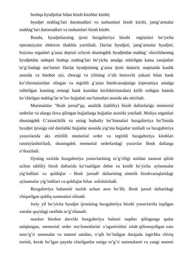 boshqa byudjetlar bilan hisob-kitoblar kitobi;
byudjet mablag’lari daromadlari va tushumlari hisob kitobi, jamg’armalar
mablag’lari daromadlari va tushumlari hisob kitobi.
Bunda, 
byudjetlarning 
ijrosi 
buxgalteriya 
hisobi 
registrlari 
bo’yicha
operatsiyalar elektron shaklda yuritiladi. Davlat byudjeti, jamg’armalar byudjeti,
bojxona organlari g’azna depozit schyoti shuningdek byudjetdan mablag’ oluvchilarning
byudjetdan tashqari boshqa mablag’lari bo’yicha amalga oshirilgan kassa xarajatlari
to’g’risidagi ma‘lumot Davlat byudjetining g’azna ijrosi dasturiy majmuida kunlik
asosida va hisobot oyi, choragi  va  yilining  o’sib  boruvchi  yakuni  bilan  bank
ko’chirmalaridan olingan  va  tegishli  g’azna  hisobvaraqlariga  (operatsiya  amalga
oshirilgan kunning ertangi bank kunidan kechiktirmasdan) kelib tushgan hamda
ko’chirilgan mablag’lar to’lov hujjatlari ma‘lumotlari asosida aks ettiriladi.
Muomalalar  "Bosh  jurnal"ga,  analitik  (tahliliy)  hisob  daftarlariga memorial
orderlar va ularga ilova qilingan hujjatlarga hujjatlar asosida yoziladi. Moliya organlari
shuningdek  G’aznachilik  va  uning  hududiy bo’linmalari buxgalteriya bo’limida
byudjet ijrosiga oid dastlabki hujjatlar asosida yig’ma hujjatlar tuziladi va buxgalteriya
yozuvlarida aks ettirilib memorial order va tegishli buxgalteriya kitoblari
rasmiylashtiriladi, shuningdek memorial orderlardagi yozuvlar Bosh daftarga
o’tkaziladi.
Oyning oxirida buxgalteriya yozuvlarining to’g’riligi ustidan nazorat  qilish
uchun  tahliliy  hisob  daftarida  ko’rsatilgan  debet  va  kredit bo’yicha aylanmalar
yig’indilari va qoldiqlar 
―  Bosh jurnal‖ daftarining  sintetik hisobvaraqlaridagi
aylanmalar yig’indilari va qoldiqlar bilan  solishtiriladi.
Buxgalteriya balansini tuzish uchun asos bo’lib, Bosh jurnal daftaridagi
chiqarilgan qoldiq summalari olinadi.
Joriy yil bo’yicha byudjet ijrosining buxgalteriya hisobi yozuvlarida topilgan
xatolar quyidagi tartibda to’g’rilanadi:
mazkur hisobot davrida buxgalteriya balansi taqdim qilingunga qadar
aniqlangan, memorial order ma‘lumotlarini o’zgartirishni talab qilinmaydigan xato
noto’g’ri summalar va matnni ustidan, o’qib bo’ladigan darajada ingichka chiziq
tortish, kerak bo’lgan paytda chizilganlar ustiga to’g’ri summalarni va yangi matnni
