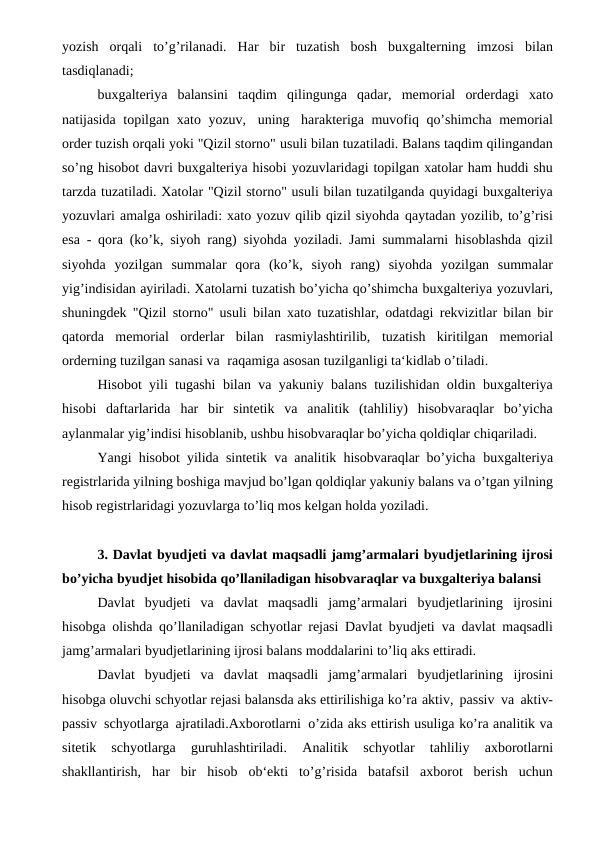 yozish  orqali to’g’rilanadi. Har bir tuzatish bosh buxgalterning imzosi bilan
tasdiqlanadi;
buxgalteriya balansini taqdim qilingunga qadar, memorial orderdagi xato
natijasida topilgan xato yozuv, uning harakteriga muvofiq qo’shimcha memorial
order tuzish orqali yoki "Qizil storno" usuli bilan tuzatiladi. Balans taqdim qilingandan
so’ng hisobot davri buxgalteriya hisobi yozuvlaridagi topilgan xatolar ham huddi shu
tarzda tuzatiladi. Xatolar "Qizil storno" usuli bilan tuzatilganda quyidagi buxgalteriya
yozuvlari amalga oshiriladi: xato yozuv qilib qizil siyohda qaytadan yozilib, to’g’risi
esa - qora (ko’k, siyoh rang) siyohda yoziladi. Jami summalarni hisoblashda qizil
siyohda yozilgan summalar qora (ko’k,  siyoh  rang)  siyohda  yozilgan  summalar
yig’indisidan ayiriladi. Xatolarni tuzatish bo’yicha qo’shimcha buxgalteriya yozuvlari,
shuningdek "Qizil storno" usuli bilan xato tuzatishlar, odatdagi rekvizitlar bilan bir
qatorda  memorial  orderlar  bilan  rasmiylashtirilib, tuzatish kiritilgan memorial
orderning tuzilgan sanasi va raqamiga asosan tuzilganligi ta‘kidlab o’tiladi.
Hisobot yili tugashi bilan va yakuniy balans tuzilishidan oldin buxgalteriya
hisobi daftarlarida har bir sintetik va analitik (tahliliy) hisobvaraqlar bo’yicha
aylanmalar yig’indisi hisoblanib, ushbu hisobvaraqlar bo’yicha qoldiqlar chiqariladi.
Yangi hisobot yilida sintetik va analitik hisobvaraqlar bo’yicha buxgalteriya
registrlarida yilning boshiga mavjud bo’lgan qoldiqlar yakuniy balans va o’tgan yilning
hisob registrlaridagi yozuvlarga to’liq mos kelgan holda yoziladi.
3. Davlat byudjeti va davlat maqsadli jamg’armalari byudjetlarining ijrosi
bo’yicha byudjet hisobida qo’llaniladigan hisobvaraqlar va buxgalteriya balansi
Davlat  byudjeti  va  davlat  maqsadli  jamg’armalari  byudjetlarining ijrosini
hisobga olishda qo’llaniladigan schyotlar rejasi Davlat byudjeti va davlat maqsadli
jamg’armalari byudjetlarining ijrosi balans moddalarini to’liq aks ettiradi.
Davlat  byudjeti  va  davlat  maqsadli  jamg’armalari  byudjetlarining ijrosini
hisobga oluvchi schyotlar rejasi balansda aks ettirilishiga ko’ra aktiv, passiv va aktiv-
passiv schyotlarga ajratiladi.Axborotlarni o’zida aks ettirish usuliga ko’ra analitik va
sitetik  schyotlarga  guruhlashtiriladi. 
Analitik 
schyotlar 
tahliliy 
axborotlarni
shakllantirish, har bir hisob ob‘ekti  to’g’risida  batafsil  axborot  berish  uchun
