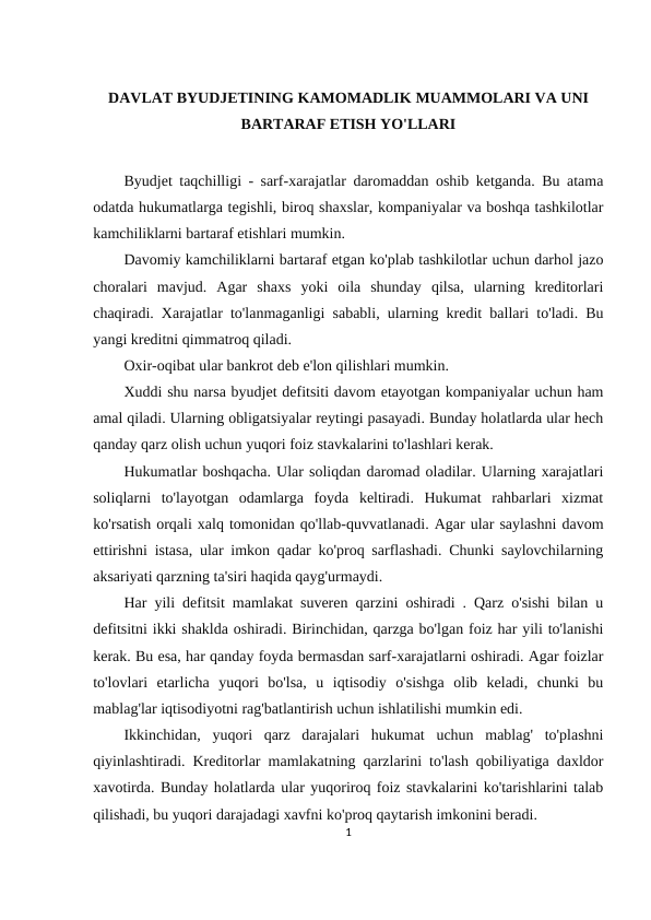 DAVLAT BYUDJETINING KAMOMADLIK MUAMMOLARI VA UNI
BARTARAF ETISH YO'LLARI
Byudjet taqchilligi - sarf-xarajatlar daromaddan oshib ketganda. Bu atama
odatda hukumatlarga tegishli, biroq shaxslar, kompaniyalar va boshqa tashkilotlar
kamchiliklarni bartaraf etishlari mumkin.
Davomiy kamchiliklarni bartaraf etgan ko'plab tashkilotlar uchun darhol jazo
choralari  mavjud.  Agar  shaxs  yoki  oila  shunday  qilsa,  ularning  kreditorlari
chaqiradi. Xarajatlar to'lanmaganligi sababli, ularning kredit ballari to'ladi. Bu
yangi kreditni qimmatroq qiladi.
Oxir-oqibat ular bankrot deb e'lon qilishlari mumkin.
Xuddi shu narsa byudjet defitsiti davom etayotgan kompaniyalar uchun ham
amal qiladi. Ularning obligatsiyalar reytingi pasayadi. Bunday holatlarda ular hech
qanday qarz olish uchun yuqori foiz stavkalarini to'lashlari kerak.
Hukumatlar boshqacha. Ular soliqdan daromad oladilar. Ularning xarajatlari
soliqlarni  to'layotgan  odamlarga  foyda  keltiradi.  Hukumat  rahbarlari  xizmat
ko'rsatish orqali xalq tomonidan qo'llab-quvvatlanadi. Agar ular saylashni davom
ettirishni istasa, ular imkon qadar ko'proq sarflashadi. Chunki saylovchilarning
aksariyati qarzning ta'siri haqida qayg'urmaydi.
Har yili defitsit mamlakat suveren qarzini oshiradi . Qarz o'sishi bilan u
defitsitni ikki shaklda oshiradi. Birinchidan, qarzga bo'lgan foiz har yili to'lanishi
kerak. Bu esa, har qanday foyda bermasdan sarf-xarajatlarni oshiradi. Agar foizlar
to'lovlari  etarlicha  yuqori  bo'lsa,  u  iqtisodiy  o'sishga  olib  keladi,  chunki  bu
mablag'lar iqtisodiyotni rag'batlantirish uchun ishlatilishi mumkin edi.
Ikkinchidan,  yuqori  qarz  darajalari  hukumat  uchun  mablag'  to'plashni
qiyinlashtiradi. Kreditorlar mamlakatning qarzlarini to'lash qobiliyatiga daxldor
xavotirda. Bunday holatlarda ular yuqoriroq foiz stavkalarini ko'tarishlarini talab
qilishadi, bu yuqori darajadagi xavfni ko'proq qaytarish imkonini beradi.
1
